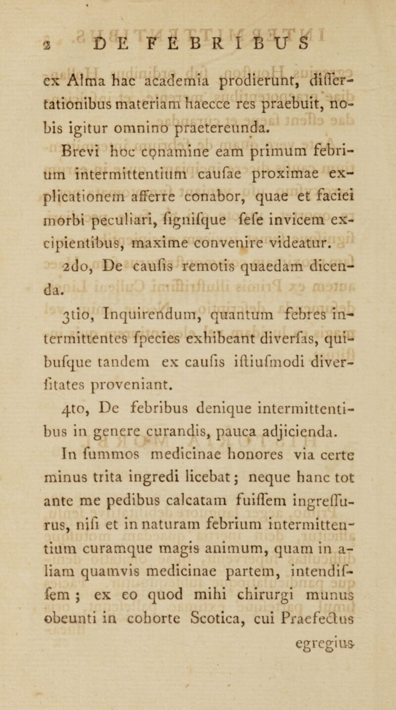 ▼ W ex Alma hac academia prodierunt, differ- f „ . * » tationibus materiam haecce res praebuit, no¬ bis igitur omnino praetereunda. Brevi hoc conamine eam primum febri¬ um intermittentium caufae proximae ex¬ plicationem afferre conabor, quae et faciei morbi peculiari, fignifque fefe invicem ex¬ cipientibus, maxime convenire videatur. 2do, De caulis remotis quaedam dicen¬ da. 3tio. Inquirendum, quantum febres in¬ termittentes fpecies exhibeant diverfis, qui- bufque tandem ex caulis iftiufmodi diver- iitates proveniant. 4to, De febribus denique intermittenti¬ bus in genere curandis, pauca adjicienda. In fummos medicinae honores via certe minus trita ingredi licebat; neque hanc tot ante me pedibus calcatam fuiffem ingreffu- rus, nifi et innaturam febrium intermitten- . tium curamque magis animum, quam m a- liam quamvis medicinae partem, intendif- fem ; ex eo quod mihi chirurgi munus obeunti in cohorte Scotica, cui Praefectus egregius