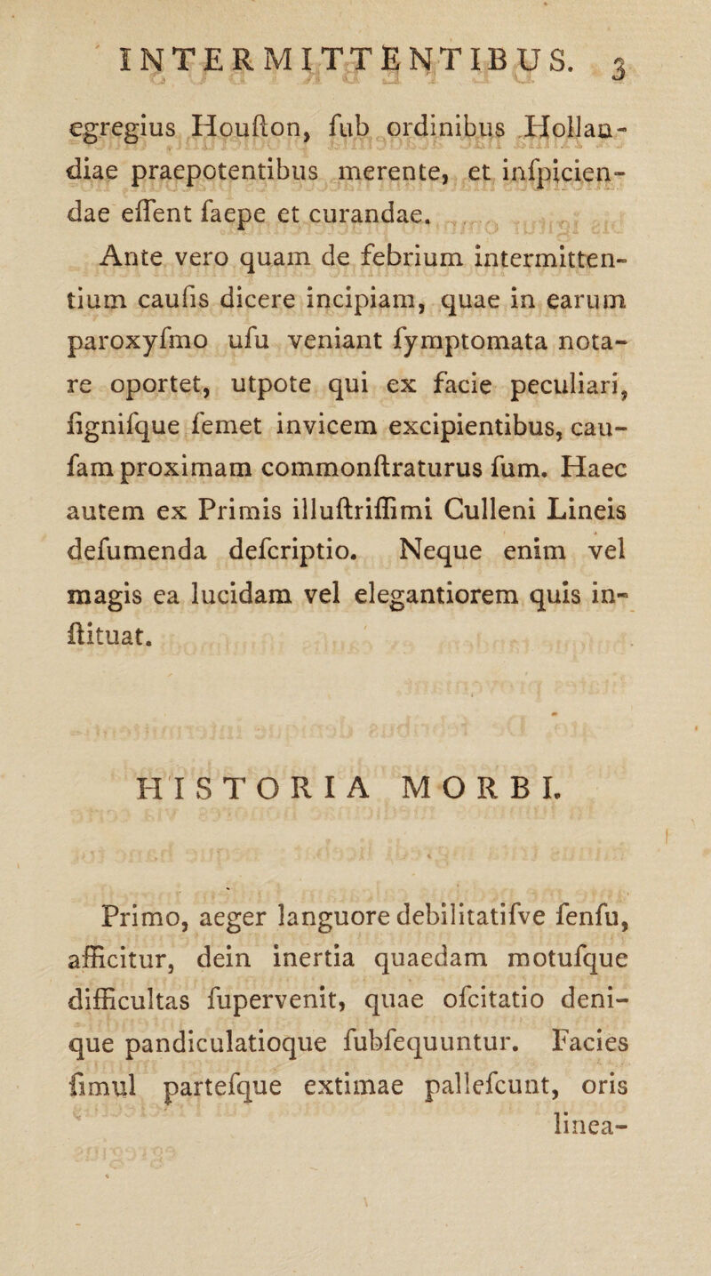 egregius Houflon, fub ordinibus Hollau- diae praepotentibus merente, et infpicien- dae edent faepe et curandae. Ante vero quam de febrium intermitten¬ tium caufis dicere incipiam, quae in earum paroxyfmo ufu veniant fymptomata nota¬ re oportet, utpote qui ex facie peculiari, fignifque femet invicem excipientibus, cau- fam proximam commonftraturus fum. Haec autem ex Primis illuftriffimi Culleni Lineis defumenda defcriptio. Neque enim vel magis ea lucidam vel elegantiorem quis in- ftituat. HISTORIA MORBI, Primo, aeger languore debilitatifve fenfu, afficitur, dein inertia quaedam motufque difficultas fupervenit, quae ofcitatio deni¬ que pandiculatioque fubfequuntur. Facies fimul partefque extimae pallefcunt, oris linea- V