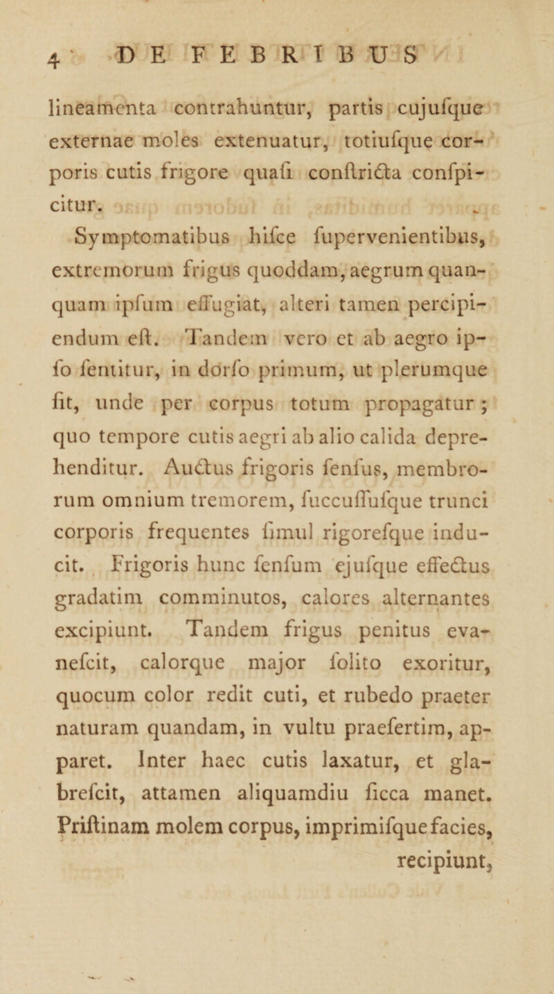 lineamenta contrahuntur, partis cujufque externae moles extenuatur, totiufque cor¬ poris cutis frigore quali conRridta confpi- citur. Symptomatibus hifce fupervenientibus, extremorum frigus quoddam, aegrum quan- quam ipfum effugiat, alteri tamen percipi¬ endum eft. Tandem vero et ab aegro ip- lo feruitur, in dorfo primum, ut plerumque fit, unde per corpus totum propagatur; quo tempore cutis aegri ab alio calida depre¬ henditur. Au£tus frigoris fenfus, membro¬ rum omnium tremorem, fuccuffufque trunci corporis frequentes Innui rigorefque indu¬ cit. Frigoris hunc fenfum ejufque effedus gradatim comminutos, calores alternantes excipiunt. Tandem frigus penitus eva- nefeit, calorque major iolito exoritur, quocum color redit cuti, et rubedo praeter naturam quandam, in vultu praefertim, ap¬ paret. Inter haec cutis laxatur, et gla- brefeit, attamen aliquamdiu ficca manet. Priftinam molem corpus, imprimifque facies, recipiunt.