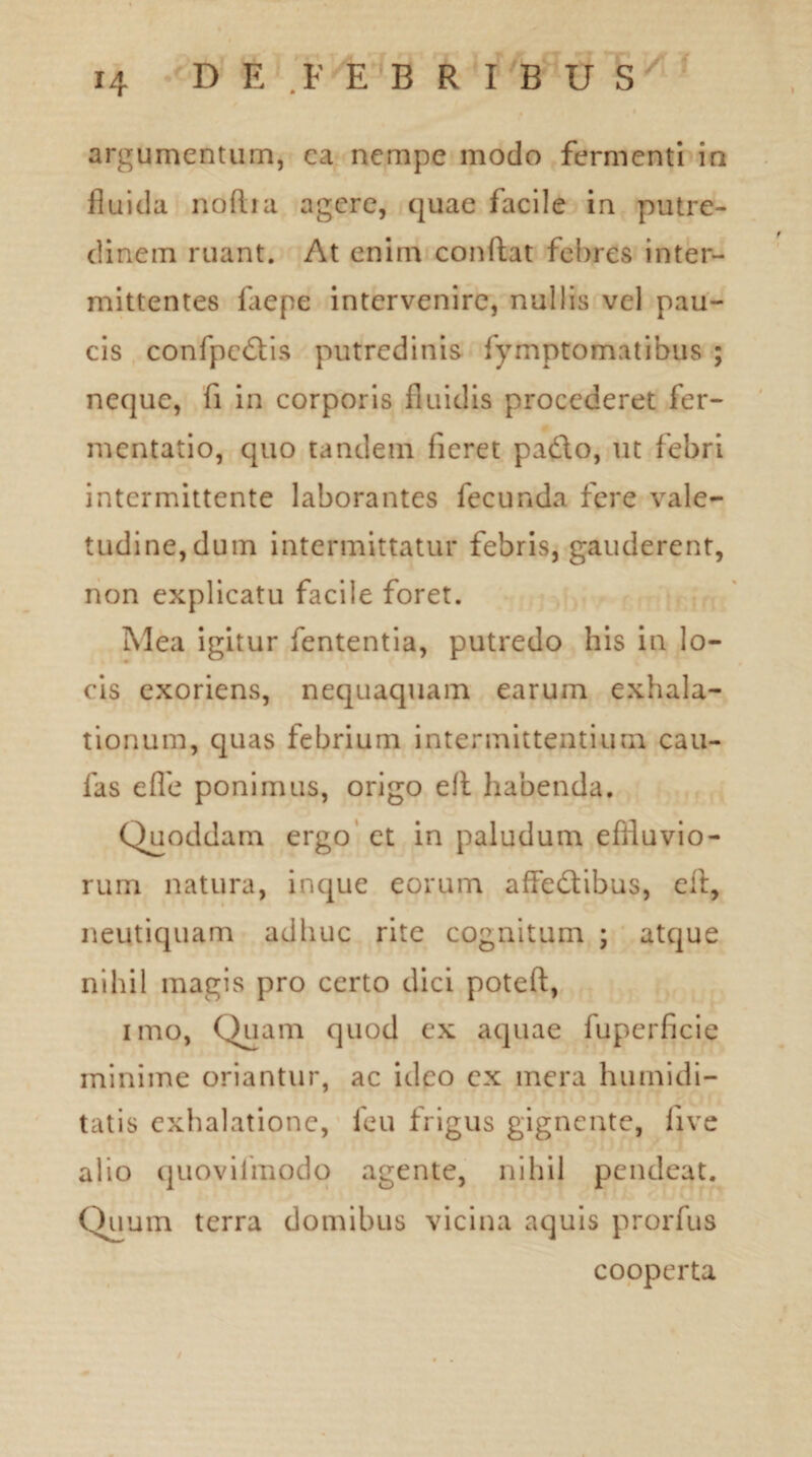 I argumentum, ea nempe modo fermenti in fluida noftia agere, quae facile in putre¬ dinem ruant. At enim conflat febres inter¬ mittentes faepe intervenire, nullis vel pau¬ cis confpedis putredinis fymptomatibus ; neque, fi in corporis fluidis procederet fer- mentatio, quo tandem fieret pado, ut febri intermittente laborantes fecunda fere vale¬ tudine, dum intermittatur febris, gauderent, non explicatu facile foret. Mea igitur fententia, putredo his in lo¬ cis exoriens, nequaquam earum exhala¬ tionum, quas febrium intermittentium cau¬ las eflb ponimus, origo eit habenda. Quoddam ergo et in paludum effluvio¬ rum natura, inque eorum affedibus, efl, neutiquam adhuc rite cognitum ; atque nihil magis pro certo dici poteft, imo, Quam quod cx aquae fuperficie minime oriantur, ac ideo cx mera humidi- tatis exhalatione, leu frigus gignente, live alio quovilinodo agente, nihil pendeat. Quum terra domibus vicina aquis prorfus cooperta