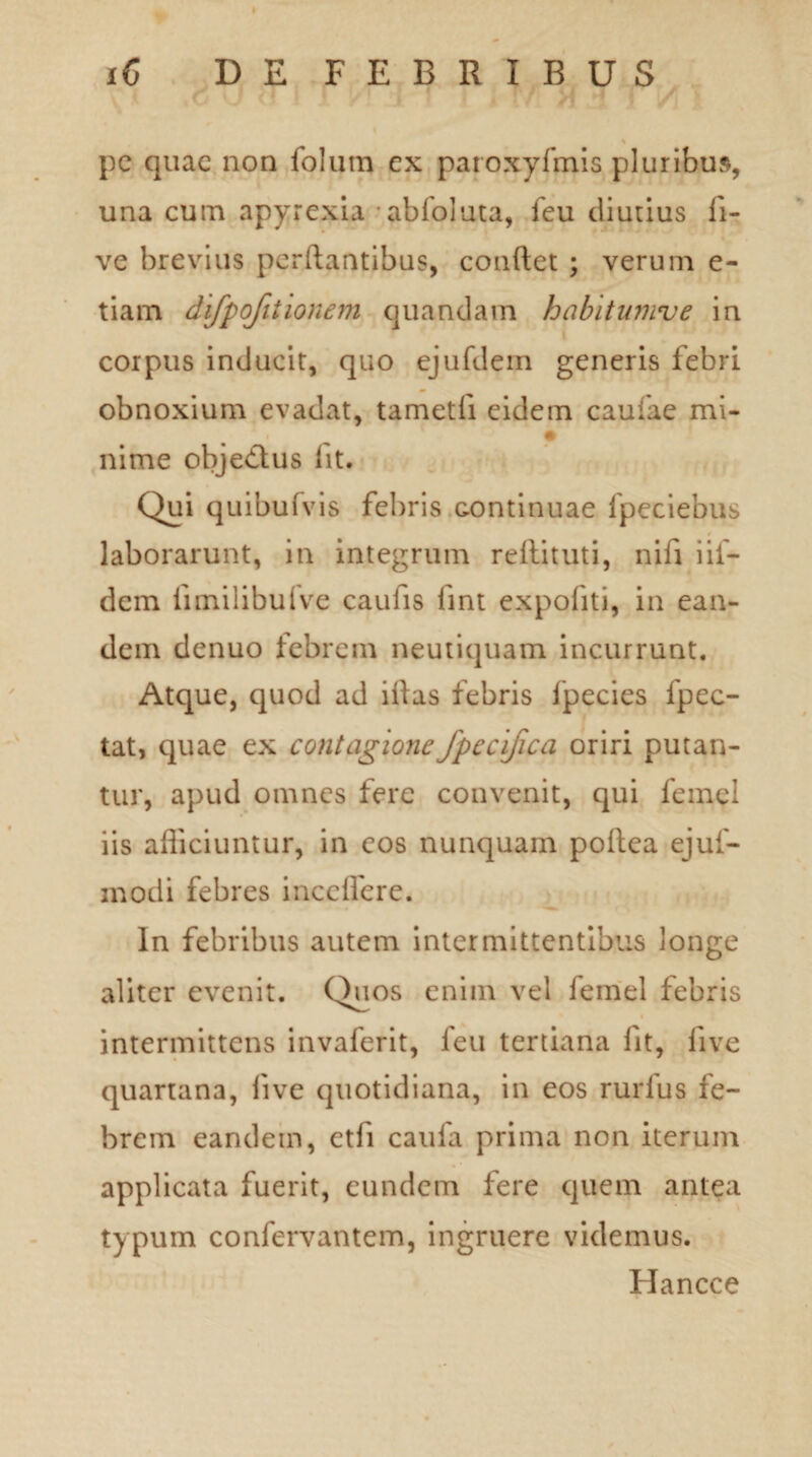 pc quae non folum ex paroxyfmis pluribus, una cum apyrexia -abfoluta, feu diutius fi- ve brevius perflantibus, conflet ; verum e- tiam difpofitionem quandam habitumve in corpus inducit, quo ejufdem generis febri obnoxium evadat, tametfi eidem caufae mi- nime objedtus fit. Qui quibufvis febris continuae fpeciebus laborarunt, in integrum reftituti, nifi iif- dem iimilibufve caulis fint expoliti, in ean¬ dem denuo febrem neutiquam incurrunt. Atque, quod ad iflas febris fpecies fpec- tat, quae ex contagionefpecifica oriri putan¬ tur, apud omnes fere convenit, qui femcl iis afficiuntur, in cos nunquam poftea ejuf- modi febres incelfere. In febribus autem intermittentibus longe aliter evenit. Quos enim vel lemel febris intermittens invaferit, feu tertiana lit, live quartana, live quotidiana, in eos rurfus fe¬ brem eandem, ctli caufa prima non iterum applicata fuerit, eundem fere quem antea typum confervantem, ingruere videmus. Hancce