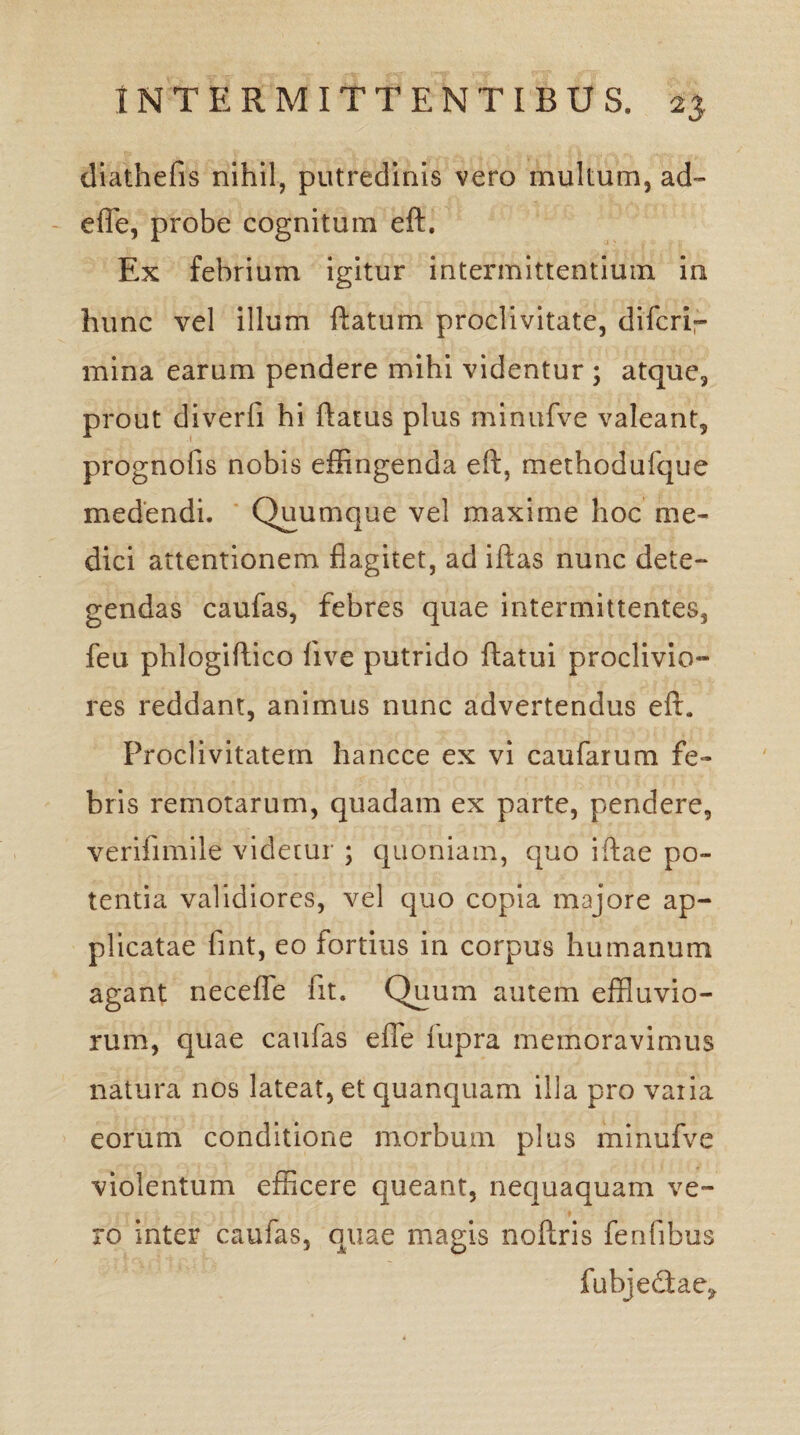 diathefis nihil, putredinis vero multum, ad- effle, probe cognitum eft. Ex febrium igitur intermittentium in hunc vel illum ftatum proclivitate, difcrir mina earum pendere mihi videntur ; atque, prout diverfi hi flatus plus minufve valeant, prognofis nobis effingenda eft, methodufque medendi. Quumque vel maxime hoc me¬ dici attentionem flagitet, ad iftas nunc dete¬ gendas caufas, febres quae intermittentes, feu phlogiftico live putrido ftatui proclivio¬ res reddant, animus nunc advertendus eft. Proclivitatem hancce ex vi caufarum fe¬ bris remotarum, quadam ex parte, pendere, verifimile videtur ; quoniam, quo iftae po¬ tentia validiores, vel quo copia majore ap¬ plicatae fint, eo fortius in corpus humanum agant neceffe fit. Quum autem effluvio¬ rum, quae caufas effle iupra memoravimus natura nos lateat, et quanquam illa pro vaiia eorum conditione morbum plus minufve violentum efficere queant, nequaquam ve¬ ro inter caufas, quae magis noftris fenfibus fubjedae^