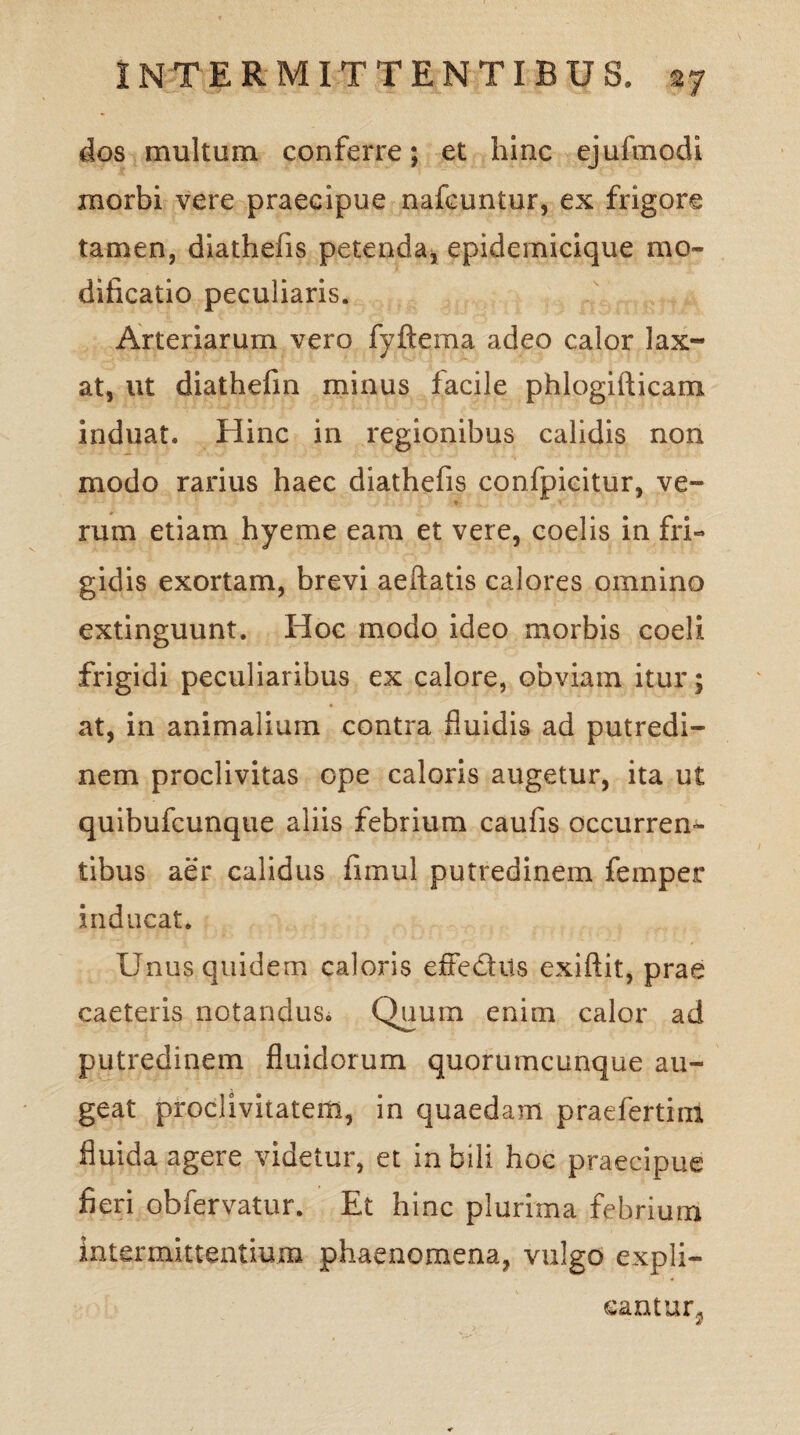 dos multum conferre; et hinc ejufmodi morbi vere praecipue nafcuntur, ex frigore tamen, diathefis petenda, epidemicique mo¬ dificatio peculiaris. Arteriarum vero fyftema adeo calor lax¬ at, ut diathefin minus facile phlogifticam induat. Hinc in regionibus calidis non modo rarius haec diathefis confpicitur, ve- * rum etiam hyeme eam et vere, coelis in fri¬ gidis exortam, brevi aeftatis calores omnino extinguunt. Hoc modo ideo morbis coeli frigidi peculiaribus ex calore, obviam itur; at, in animalium contra fluidis ad putredi¬ nem proclivitas ope caloris augetur, ita ut quibufcunque aliis febrium caufis occurren¬ tibus aer calidus fimul putredinem femper inducat. Unus quidem caloris efie&Us exiftit, prae caeteris notandus. Quum enim calor ad putredinem fluidorum quorumcunque au¬ geat proclivitatem, in quaedam praefertini fluida agere videtur, et in bili hoc praecipue fieri obfervatur. Et hinc plurima febrium intermittentium phaenomena, vulgo expli¬ cantur^ i