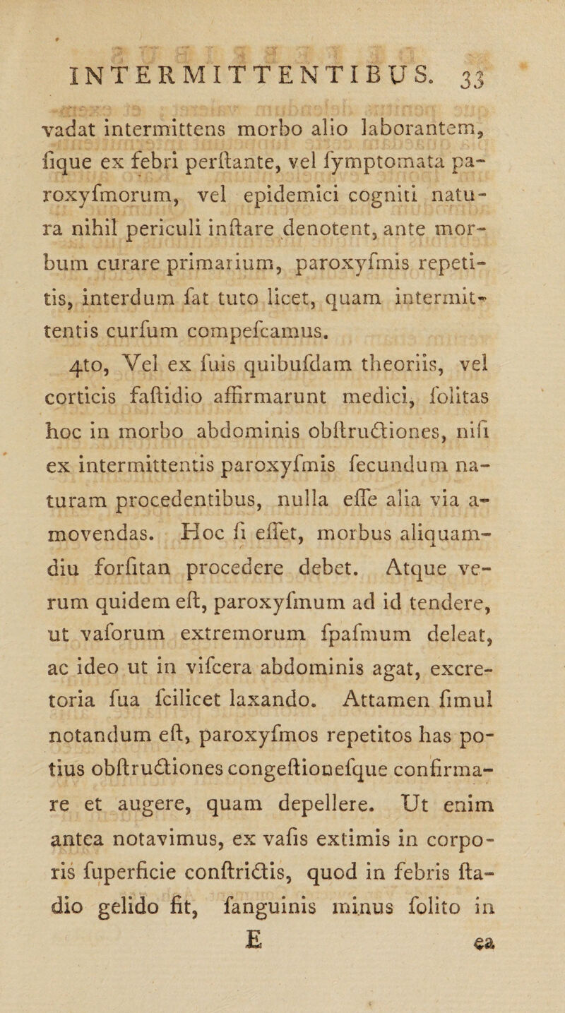 vadat intermittens morbo alio laborantem, lique ex febri perflante, vel fymptomata pa- roxyfmorum, vel epidemici cogniti natu¬ ra nihil periculi inflare denotent, ante mor¬ bum curare primarium, paroxyfmis repeti¬ tis, interdum fat tuto licet, quam intermit^ tentis curfum compefcamus. 4to, Vei ex fuis quibulclam theoriis, vel corticis faftidio affirmarunt medici, folitas hoc in morbo abdominis obftrudiones, nifi ex intermittentis paroxyfmis fecundum na¬ turam procedentibus, nulla efle alia via a- movendas. Hoc li effet, morbus aliquam¬ diu forfitan procedere debet. Atque ve¬ rum quidem eft, paroxyfmum ad id tendere, ut vaforum extremorum fpafmum deleat, ac ideo ut in vifcera abdominis agat, excre¬ toria fua fcilicet laxando. Attamen fimul notandum eft, paroxyfmos repetitos has po- tius obftrudfiones congeftionefque confirma¬ re et augere, quam depellere. Ut enim antea notavimus, ex vafis extimis in corpo¬ ris fuperficie conftridis, quod in febris fta- dio gelido fit, fanguinis minus folito in E ea