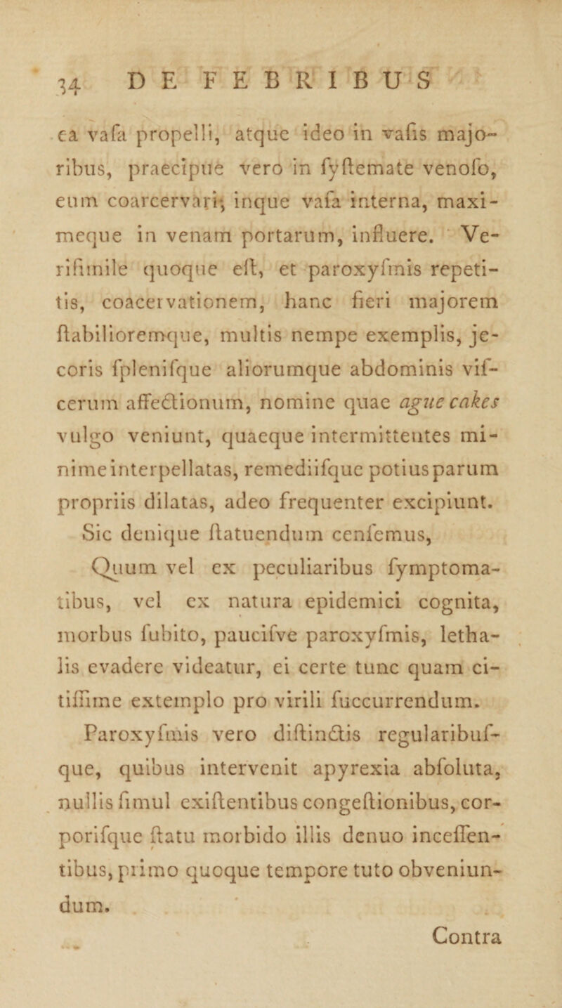 ea vafa propelli, atque ideo in vafis majo¬ ribus, praecipue vero in fyftemate venofo, eum coarcervaii*, inque vafa interna, maxi- meque in venam portarum, influere. Ve¬ ri !i mile quoque eft, et paroxyfmis repeti¬ tis, coacervationem, hanc fieri majorem fiabilioremque, multis nempe exemplis, je¬ coris fplenifque aliorumque abdominis vif- cerum affedionum, nomine quae aguc cakes vulgo veniunt, quaeque intermittentes mi¬ nime interpellatas, remediifque potius parum propriis dilatas, adeo frequenter excipiunt. Sic denique fiatuendum cenfemus, Quum vel ex peculiaribus fymptoma- tibus, vel ex natura epidemici cognita, morbus lubito, paucifve paroxyfmis, letha- lis evadere videatur, ei certe tunc quam ci¬ nifline extemplo pro virili fuccurrendum. Paroxyfmis vero diftindtis regularibuf- que, quibus intervenit apyrexia abfoluta, nullis fimul exiftemibus congeftionibus, cor- porifque ftatu morbido illis dcnuo inceffen- tibus, primo quoque tempore tuto obveniun- dum. Contra