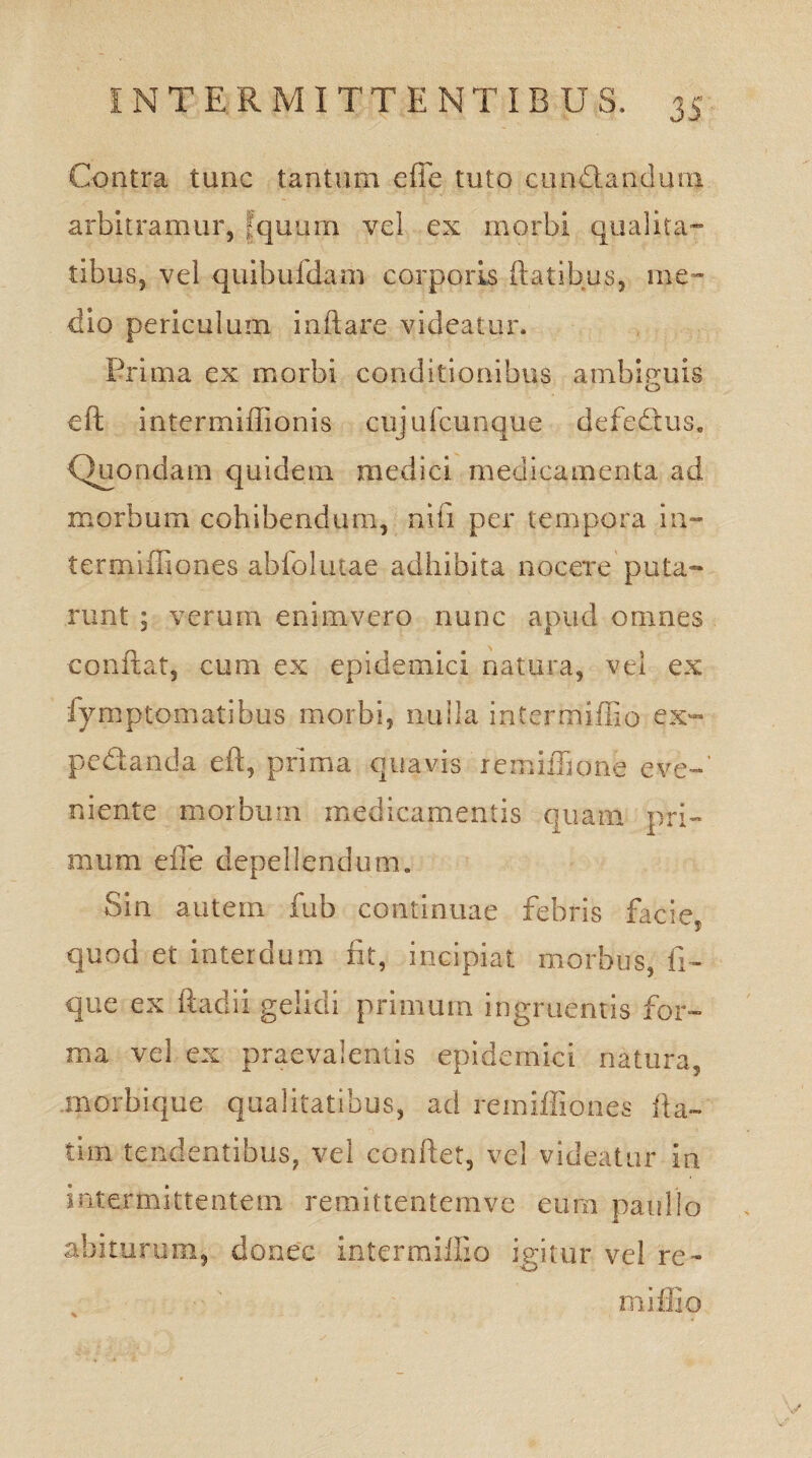 Contra tunc tantum efie tuto cun&andum arbitramur, [quum vel ex morbi qualita¬ tibus, vel quibufdam corporis Ratibus, me¬ dio periculum inflare videatur. Prima ex morbi conditionibus ambiguis eft intermiflionis cujufcunque defedus. Quondam quidem medici medicamenta ad morbum cohibendum, nili per tempora in~ termiffiones abfolutae adhibita nocere puta¬ runt ; verum enimvero nunc apud omnes conflat, cum ex epidemici natura, vei ex iymptomatibus morbi, nulla intermiffio ex~* pedanda eft, prima quavis remiflione e ve-’ niente morbum medicamentis quam pri¬ mum efle depellendum. Sin autem fub continuae febris facie, quod et interdum fit, incipiat morbus, li¬ que ex ftadii gelidi primum ingruentis for¬ ma vel ex praevalentis epidemici natura, morbique qualitatibus, ad remifliou.es fla- tim tendentibus, vel conflet, vel videatur ia intermittentem remittentemve eum paullo abiturum, donec inter milii o igitur vel re¬ ni i ilio