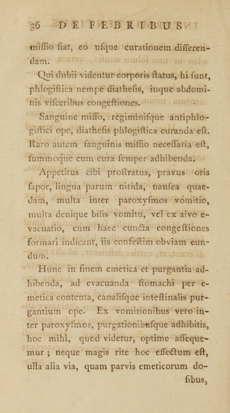 miffio fiat, eo ufque curationem differen¬ dam. Qui dubii videntur corporis ftatus, hi funt, phlogiftica nempe diathefis, inque abdomi¬ nis vifccribus congeftiones. Sanguine miflb, rcgiminifque antiphlo- giftici ope, diathefis phlogiftica curanda eft. Raro autem Anguinis miftio neceflaria eft, fummoque cum cura femper adhibenda. Appetitus cibi proftratus, pravus oris fapor, lingua parum nitida, naufea quae¬ dam, multa inter paroxyfmos vomitio, multa denique bilis vomitu, vel ex alvo e- vacuatio, cum haec cuncta congeftiones formari indicant, iis confeftim obviam eun¬ dum. Hunc in finem emetica et purgantia ad¬ hibenda, ad evacuanda ftoniachi per e- metica contenta, canalifque inteftinalis pur¬ gantium ope. Ex vomitionibus vero in¬ ter paroxyfmos, purgationibufque adhibitis, hoc mihi, quod videtur, optime afleque- mur ; neque magis rite hoc effe&um eft, ulla alia via, quam parvis emeticorum do- fibus.