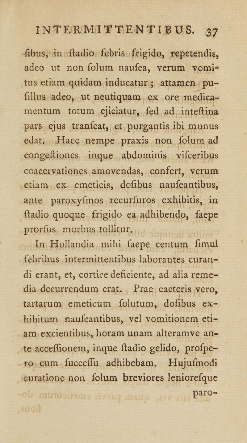 fibus, in ftadio febris frigido, repetendis, adeo ut non folum naufea, verum vomi-* tus etiam quidam inducatur ; attamen pu- filius adeo, ut neutiquam ex ore medica¬ mentum totum ejiciatur, fed ad inteftina pars ejus tranfeat, et purgantis ibi munus edat. Haec nempe praxis non folum ad congeftiones inque abdominis vifceribus coacervationes amovendas, confert, verum etiam ex emeticis, dofibus naufeantibus, ante paroxyfmos recurfuros exhibitis, in ftadio quoque frigido ea adhibendo, faepe prorfus morbus tollitur. In Hollandia mihi faepe centum fimul febribus intermittentibus laborantes curan¬ di erant, et, cortice deficiente, ad alia reme¬ dia decurrendum erat. Prae caeteris vero, tartarum emeticum folutum, dofibus ex¬ hibitum naufeantibus, vel vomitionem eti¬ am excientibus, horam unam alteramve an¬ te acceflionem, inque ftadio gelido, profpe- ro cum fuccefiu adhibebam. Hujufmodi curatione non folum breviores leniorefque paro-