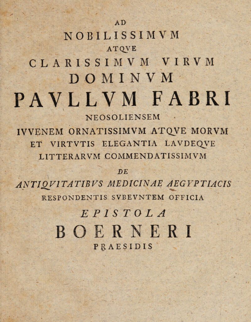 AD NOBILISSIMVM ATQVE CLARISSIMVM VIRVM DOMINV M ' PAVLLVM FABRI \ NEOSOLIENSEM IVVENEM ORNATISSIMVM ATQVE|MORVM ET VIRTVTIS ELEGANTIA LAVDEQVE LITTERARVM COMMEND ATISSIMVM DE ANTIOVITATIBVS MEDICINAE AEGYPTIACIS RESPONDENTIS SVBEVNTEM OFFICIA EPISTOLA B R N E I PRAESIDIS