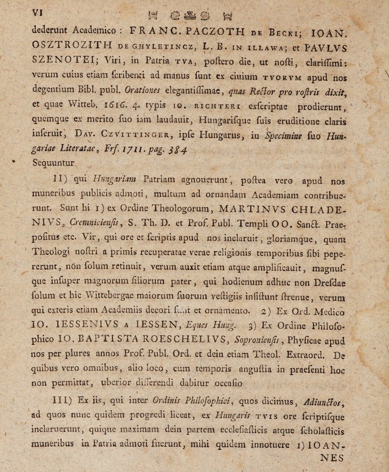 dederunt Academico : FRANC. PACZOTH de Becki; IOAN. OSZTRCZITH de g.hyletincZj L. B. in illawa; et PAVLVS \ 1 / * SZENOTEI; Viri, in Patria tva, poftero die, ut nofti, clarifflmi; verum cuius etiam fcribena ad manus funt ex ciuium tvorvm apud nos degentium Bibi. pubi. Orationes elegantiffimac, quas Rsttor pro rofiris dixit, et quae Witteb, 1616. 4* typis 10• richteri exferiptae prodierunt, quemque ex merito luo iam laudauit, Hungarifque fuis eruditione claris inferuit, Dav. Czvittinger, ipfe Hungarus, in Specimine fuo Hun* gariae Liter at ae 9 Frf. ijn.pag. $$4 Sequunturs * i, . | * y ' j, — . _ \ - II) qui Hungar iam Patriam agnouerunt, poftea vero apud nos muneribus publicis admoti, multum ad ornandam Academiam contribue¬ runt. Sunt hi 1) ex Ordine Theologorum, MART1NVS CHLADE- NIV.S0 Cremnicienjis, S. Th. D. et Prof. Pubi. Templi 0 0. Sanft. Prae- politus ctc. Vir, qui ore et feriptis apud nos inclaruit, gloriamque, quam Theologi noftri a primis recuperatae verae religionis temporibus Ubi pepe- rerunt, non folum retinuit, verum auxit etiam atque amplificauit, magnuf- que infuper magnorum liliorum pater, qui hodienum adhuc non Drefdae folum et hic Wittebergae maiorum fuorum veftigiis infiftunt ftrenuc, verum qui exteris etiam Academiis decori luat et ornamento. 2) Ex Ord. Medico IO. 1ESSEN1VS a 1ESSEN, Eques Haug. 3) Ex Ordine Philofo- phico IO. BAPTISTA ROESCHEL1VS, Sopronienfis, Phyficae apud nos per plures annos Prof. Pubi. Ord. et dein etiam Theol. Extraord. De quibus vero omnibus, alio loco, cum temporis anguftia in praefenti hoc non permittat, uberior differendi dabitur occalio III) Ex iis, qui inter Ordinis Philofophici, quos dicimus, Adiunffos, ad quos nunc quidem progredi liceat, ex Hungaris tvis ore fcriptifque inclaruerunt, quique maximam dein partem ecckhalHcis atque fcholafdcis muneribus in Patria admoti fuerunt, mihi quidem innotuere 1) 10 AN¬ NES