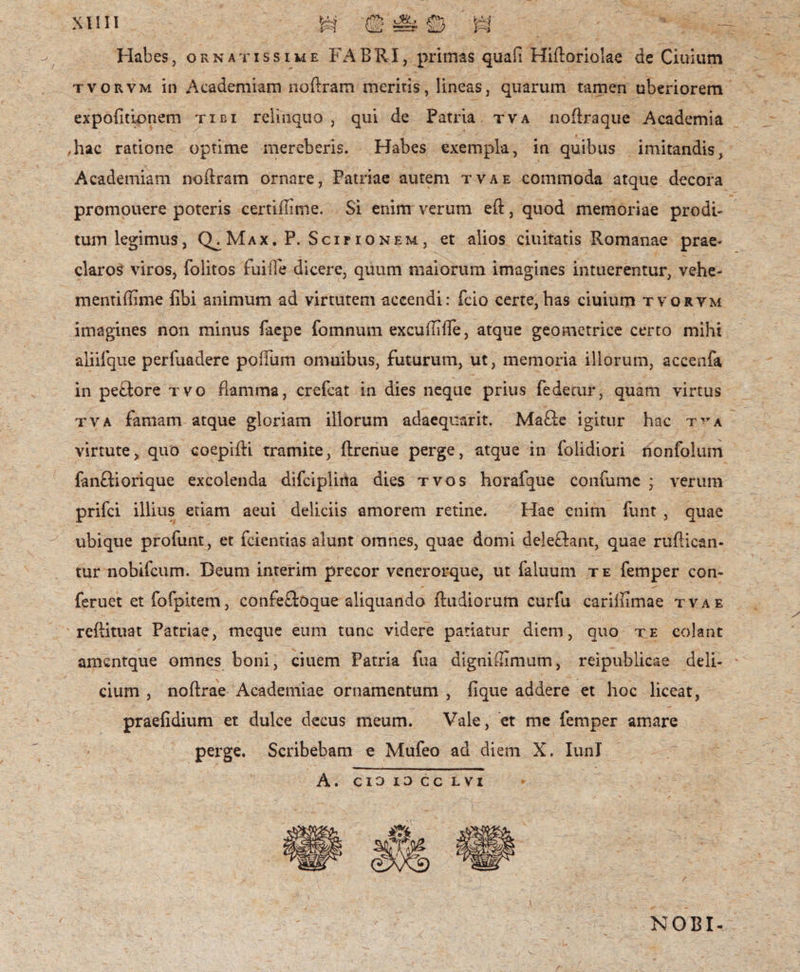 Habes, ornatissime FABRI, primas quafi Hidoriolae de Ciuium tvorvm in Academiam noftram meritis, lineas, quarum tamen uberiorem expolitionem tidi relinquo , qui de Patria tva noftraque Academia ,hac ratione optime mereberis. Habes exempla, in quibus imitandis, Academiam nodram ornare, Patriae autem tvae commoda atque decora promouere poteris certillime. Si enim verum eft, quod memoriae prodi¬ tum legimus, Q^Max.P. Scipionem, et alios duitatis Romanae prae¬ claros viros, folitos fuiffe dicere, quum maiorum imagines intuerentur, vehe- mentifflme libi animum ad virtutem accendi: fdo certe,has ciuium tvorvm imagines non minus faepe fomnum excudilTe, atque geometrice certo mihi aliifque perliiadere poifum omnibus, futurum, ut, memoria illorum, accenfa in pedore tvo flamma, crefcat in dies neque prius fedetur, quam virtus tva famam atque gloriam illorum adaequarit. Made igitur hac tva virtute, quo coepidi tramite, drenue perge, atque in folidiori nonfolum fandiorique excolenda difciplina dies tvos horafque confume * verum prifci illius etiam aeui deliciis amorem retine. Hae enim funt , quae ubique profunt, et fcientias alunt omnes, quae domi deledant, quae rudican- tur nobifeum. Deum interim precor venerorque, ut faluum te femper con- feruet et fofpitem, confedoque aliquando dudiorum curfu cariffimae tvae redituat Patriae, meque eum tunc videre patiatur diem, quo te colant amcntque omnes boni, duem Patria fua dignitlimum, reipublicae deli¬ cium , nodrae Academiae ornamentum , lique addere et hoc liceat, praefidium et dulce decus meum. Vale, et me femper amare perge. Scribebam e Mufeo ad diem X. IunI A. cio io cc lvi NOBI-