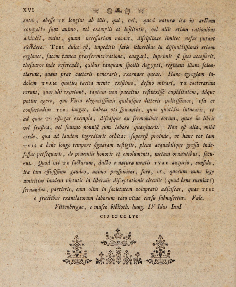 entnr? ctbeffe te longius ah illis, gw, crf, quod natura ita in artium compatio fuiit animo, vel exemplis et inftitutis, lt/ aliis etiam rationibus adducti, vuius , quam neccjfariam vocant, disciplinae limites nefas putant excidere. Tibi eft, impeditis fatis itineribus in difiuntiijjtmas etiam regiones, facem tamen praeferente ratione, e n agar i, iuprimis fi fpes acceffierit, thsfauros inde referendi, quibus tanquam fpoliis Aegypti, reginam illam fcien- tiarum qwtm prae caeleris veneraris, exornare queas. egregiam in¬ dolem t v a m quoties^ tacita mente exi fimo, defno mirari, te caeterarum rerum, quas alii expetunt, tantum non paenitus refiinxiffic cupiditatem, potius agere, quo Viros elegant[fimis quibufque litteris polit [fimos, vfu et confiet udine tibi i ungas, habeas vti fpirantia, quotidie intuearis, i ad quae te effingas exempla, difcafque ex fer manibus eorum, in libris vel frufira, u?/ fummo nonuiji cum labore quaefiucris. Non efi alia, mihi crede, laudem ingrediaris orbita: fuperefi proinde, itf /z<m* for ?<«?/ t vis bene longo tempore fignatam vefiigiis, aequabilique grcjfu inde- fcjfus peifequatis, praemiis honoris et emolumenti 9 metam ornantibus, fecu- rus. Quod vti t e fati urum, £ natura mentis t v a e augurio, confido, zY<z /im ejfufijjime gaudeo, profpiciens, fGre, tzf, quocum nunc lege amicitiae laudem virtutis in liberalis difceptationis circulis (quod bene eueniat!) fanandae, partieris, fzwz o////; z‘/z fodet atem voluptatis adfcifcas, tibi ? frutiibns exantlatorum laborum toto vitae cur fu fubnafcetur. Vale» Vittenbergac, ^ biblioth. hung. IV Idus lunl CIO 10 CC L VI $ «v» - * )».Y* * *W »<■ «A> ^ C&J _ W SMMC » _ «V» sWH* *