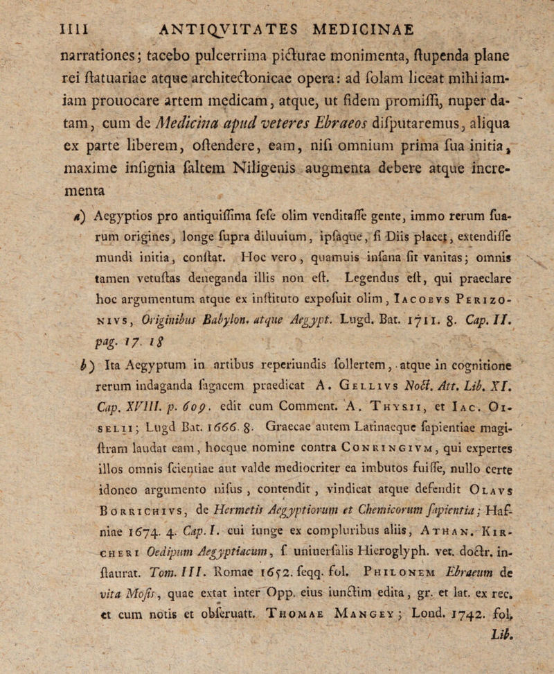 narrationes; tacebo pulcerrima pidurae monimenta, ftupenda plane rei ftatuariae atque architectonicae opera: ad folam liceat mihiiam- iam prouocare artem medicam, atque, ut fidem promiffi, nuper da¬ tam , cum de Medicina apud veteres Ebraeos difputaremus, aliqua ex parte liberem, oftendere, eam, nifi omnium prima fua initia, maxime infignia faltem Niligenis augmenta debere atque incre¬ menta d) Aegyptios pro arttiquiflima fefe olim venditafie gente, immo rerum fua- rum origines, longe fupra diluuium, ipfaque, fi Diis placet, extendifle mundi initia, confiat. Hoc vero, quamuis iniana fit vanitas; omnis tamen vetuftas deneganda illis non efi. Legendus efi, qui praeclare hoc argumentum atque ex infiituto expofuit olim, Iacobvs Perizo- nivs, Originibus Babylon, atque Aegypt, Lugd. Bat. 17i i. g. Cap,II, pag.17,18 b') Ita Aegyptum in artibus reperiundis follertem,-atque in cognitione rerum indaganda lagacem praedicat A. Gellivs Noff. Att, Lib, X[, Cap. XVlll. p. 60p. edit cum Comment. A. Thy&ii, et Iac. Oi- selii; Lugd Bat. \666. g. Graecae autem Latinaeque fapientiae magi- ftram laudat eam, hocque nomine contra Conuingivm, qui expertes illos omnis fcientiae aut valde mediocriter ea imbutos fui (Te, nullo certe idoneo argumento nifus , contendit , vindicat atque defendit Olavs Borrichivs, de Hermetis Aegyptiorum et Chemicorum fupientia; Haf- niae 1674. 4- Cap.I. cui iunge ex compluribus aliis, Athan. Kir- c h e r i Oedipum Aegyptiacum, f uniuerfalis Hieroglyph. vet. do£h\ in- fiaurat. Tom.III. Romae j6^2. feqq- fol. Philonem Ebraeum de vita Mofis, quae extat inter'Opp. eius iunftim edita, gr. et lat. ex rec. tt cum notis et obieruatt. Thomae Mangey; Lond. 1742. fol, Lib»