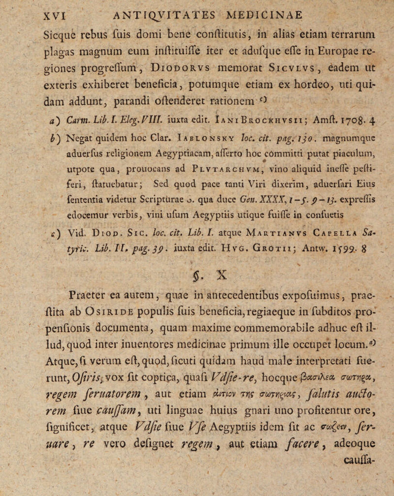 Sicque rebus fuis domi bene conftitutis, in alias etiam terrarum plagas magnum eum inftituiffe iter et adufque effe in Europae re¬ giones progreffum ? Diodorvs memorat Sicvlvs, eadem ut exteris exhiberet beneficia, potumque edam ex hordeo, uti qui¬ dam addunt, parandi ofienderet rationem ^ a ) Carm. Lib. L Eleg, VIII. iuxta edit. IaniBkocIchvsii; Amft. 1708. 4 Negat quidem hoc Clar. Iablonsky loc. cit. pag. ijo. magnumque aduerfus religionem Aegyptiacam, afferto hoc c6mmitti putat piaculum, utpote qua, prouocans ad Plvtarchvm, vino aliquid ineffe pefii- feri, ftatuebatur; Sed quod pace tanti Viri dixerim, aduerfari Eius fententia videtur Scripturae o. qua duce Gen. XXXX, j-y. 9 —13* expreffis edocemur verbis, vini ufum Aegyptiis utique fuiffe in confuetis s) Vid. Diod. Sic. loc. cit, Lib. I. atque Martianvs Capella Sa« tyric. Lib. II, pag. 39. iuxta edit. Hvg. Grotii; Antw. 1^99. 8 $, x Praeter ea autem, quae in antecedentibus expofuimus, prae- ftita ab Osiride populis fuis beneficia, regiaeque in fubditos pro- penfionis documenta, quam maxime commemorabile adhuc eft il¬ lud, quod inter inuentores medicinae primum ille occupet locum. Atque,fi verum eft, quod, ficuti quidam haud male interpretati fue¬ runt, OJiriS) vox fit coptiea, quafi Vdjte-re> hocque fiuc-tKsa crur^u, regem feruatorem , aut etiam dirjiov ?ns rwrm&s, falutis ausio¬ rem flue paujfam7 uti linguae huius gnari uno profitentur ore, fignificet, atque Vdfie fxue Vfe Aegyptiis idem fit ac fer- uare, re vero defignet regem, aut etiam facere 7 adeoque cauffa- 1