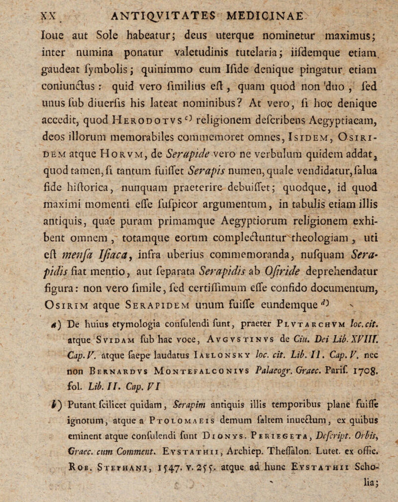 Ioue aut Sole habeatur; deus uterque nominetur maximus; inter numina ponatur valetudinis tutelaria; iifdemque etiam gaudeat fymbolis; quinimmo cum Ifide denique pingatur etiam coniundus : quid vero fimilius efl:, quam quod non ?duo , fed unus fub diuerfis his lateat nominibus? At vero, fi hoc denique accedit, quod Herodotvsc) religionem defcribens Aegyptiacam, deos illorum memorabiles commemoret omnes, Isidem, Osiri¬ dem atque Horvm, de Serapide vero ne verbulum quidem addat, quod tamen, fi tantum fuiffet Serapis numen, quale vendidatur,falua fide hiftorica, nunquam praeterire debuiffet; quodque, id quod maximi momenti effe fufpicor argumentum, in tabulis etiam illis antiquis, qua#e puram primamque Aegyptiorum religionem exhi¬ bent omnem, totamque eorum compleclunturtheologiam , uti eft menfa IJiaca, infra uberius commemoranda, nufquam Sera¬ pidis fiat mentio, aut feparata Serapidis ab Ojiride deprehendatur figura: non vero fimile, fed certiffimum effe confido documentum, O sirim atque Serapidem unum fuiflfe eundemque ^ a) De huius etymologia confidendi funt, praeter Plvtarchvm loc.cit. atque Svidam fub hac voce, Avgvstinvs de Ciu. Dei Lib. XVIII. Cap. V. atque faepe laudatus Iablonsky loc. cit. Lib. II. Cap. V. nec non Bernardvs Montefalconivs Palaeogr, Graec. Parif. 1708. fol. Lib. II. Cap. VI I) Putant fcilicet quidam, Serapim antiquis illis temporibus plane fuifle ignotum, atque a Ptolomaeis demum faltem inueftum, ex quibus eminent atque confidendi funt D1 0nys. Periegeta, Dcfcript. Orbisi Graec. cum Comment. Evstathii, Archiep. Theflalon. Lutet, ex offlc, Rqb. Stephani, If47. v. syy,. atque ad hunc Evstathii Scho- lia;
