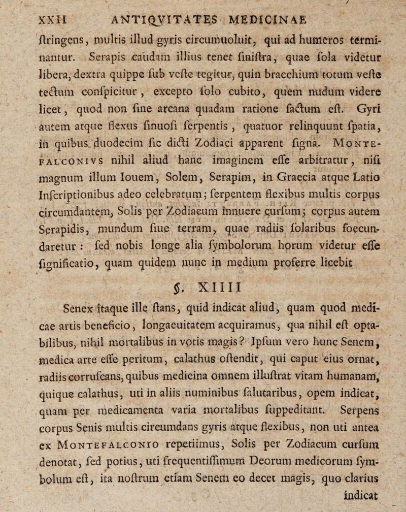 / XXII ANTIQVITATES MEDICINAE ftringens, multis illud gyris circumuoluit, qui ad humeros termi¬ nantur. Serapis caudam illius tenet finiftra, quae fola videtur libera, dextra quippe fub verte tegitur, quin braechium totum verte tectum conlpicitur , excepto iblo cubito, quem nudum videre licet, quod non une arcana quadam ratione fa&um eft. Gyri •autem atque flexus finuofi ferpentis , quatuor relinquunt fpatia, in quibus duodecim fic didi Zodiaci apparent figna, Monte- falconivs nihil aliud hanc imaginem effe arbitratur, nifi magnum illum Iouem, Solem, Seiapim, in Graecia atque Latio Infcriptionibus adeo celebratum; ferpentem flexibus multis corpus circumdantem, Solis per Zodiacum innuere e.urfum; corpus autem Serapidis, mundum flue terram, quae radiis lolaribus foecun- daretur : fed nobis longe alia fymbolorum horum videtur efle flo-nificatio, quam quidem nunc in medium proferre licebit §, XIIII Senex itaque ille flans, quid indicat aliud, quam quod medi¬ cae artis beneficio, longaeuitatem acquiramus, qua nihil eft opta¬ bilibus, nihil mortalibus in votis magis? Ipfum vero hunc Senem, medica arte efle peritum, calathus oftendit, qui caput eius ornat, radiis corrufcans, quibus medicina omnem illuftrat vitam humanam, quique calathus, uti in aliis numinibus falutaribus, opem indicat, quam per medicamenta varia mortalibus fltppeditant. Serpens corpus Senis multis circumdans gyris atque flexibus, non uti antea cx Montefalconto repetiimus, Solis per Zodiacum curfum denotat, fed potius, uti frequentiflimum Deorum medicorum fym- bolum eft, ita noftrum etiam Senem eo decet magis, quo clarius indicat