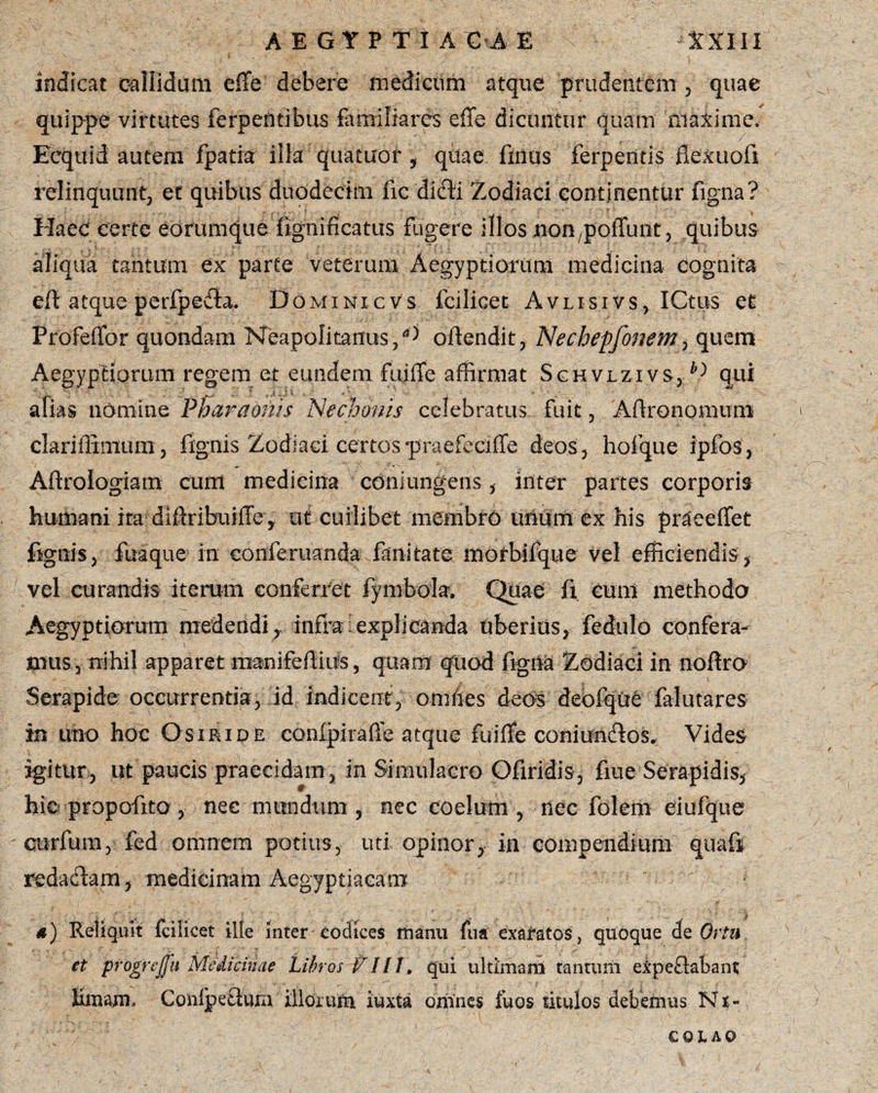 indicat callidam effe debere medicum atque prudentem , quae quippe virtutes ferpentibus familiares effe dicantur quam maxime. Ecquid autem fpatia illa quatuor , qitae filius ferpentis ffexuofi relinquunt, et quibus duodecim fic dicli Zodiaci continentur figna? Haec certe edrumque figniffcatus fugere illos jnon^pofludt, quibus aliqua tantum 6x parte veterum Aegyptiarum medicina cognita eff atque peripedla. DominicVs fcilicet Avlisivs, ICtus et Profeffor quondam Neapolitanus/d offendit, Nechepjbnem, quem Aegyptiorum regem et eundem fuiffe affirmat Schvlzivs, h>) qui alias nomine Pharaonis Nechonis celebratus fuit, Affronomum clariffimum , fignis Zodiaci certos praefeciffe deos, hofque ipfos, Aftrologiam cum medicina conjungens , inter partes corporis humani ita dlftribuiffe y ut cuilibet membro urium ex his praeeffet fignis, fuaque in eonferuanda fanitate morbifque vel efficiendis, vel curandis iterum conferret fymbola. Quae fi cum methodo Aegyptiorum medendi,infla:explicanda uberius, fedulo confera¬ mus, nihil apparet rnanifeffiiis, quam quod figna Zodiaci in noffro Serapide occurrentia, id indicent, omffes deos debfque falutares in uno hoc Osiride conlpiraffe atque fuiffe coniuncffos. Vides igitur, ut paucis praecidam , in Simulacro Ofiridis, fine Serapidis, hic propofito, nec mundum, nec coelum, nec folem eiufque curfum, fed omnem potius, uti opinor, in compendium quafi redadiam, medicinam Aegyptiacam a) Reliquit fcilicet ille inter codices manu fua exaratos , quoque de Ortu et progrejjli Medicinae 'Libros VIII. qui ultimam tantum expeftabant; limam * Conlpeffura iliorufn iuxta omnes fuos titulos debemus N % - QQl AO