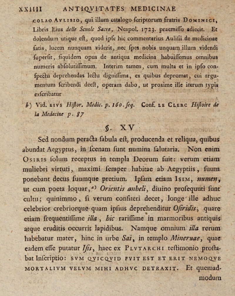 icolao Avlisio, qui illum catalogo fcriptorum fratris Dominici, * Libris Eius delle Scuole Sacre, NeapoL 1723. praemiffo adiecit. Et delendum *utique eft, quod ipfe hic commentarius Aulilii de medicinae fatis, lucem nunquam viderit, nec fpes nobis unquam illum videndi fuperfit, liquidem opus de antiqua medicina habuiffemus omnibus numeris abfolutiffimum. Interim tamen, cum multa et in ipfo con- fpeftu deprehendas le&u djgniffima, ex quibus depromat, cui argu¬ mentum lcribendi deeff, operam dabo, ut proxime ille iterum typis exicribatur b) Vid. eivs Hiftor. Medie, p. 160. feq. Conf. le Clerc Hiftoire de la Medecinc p. $7 §. xv Sed nondum pera&a fabula eft, producenda et reliqua, quibus abundat Aegyptus, in fcenam funt numina falutaria. Non enim Osiris folum receptus in templa Deorum fuit: verum etiam muliebri virtuti, maximi femper habitae ab Aegyptiis, fuum ponebant decus fuumque pretium, Ipfam etiam Isim, numen, ut cum poeta loquar,fl) Orientis anheli, diuino profequuti funt cultu; quinimmo, fi verum confiteri decet, longe ille adhuc celebrior crebriorque quam iplius deprehenditur Ofiridisy quare etiam frequentiffime illa , hic rariffime in marmoribus antiquis atque eruditis occurrit lapidibus. Namque omnium tUa rerum habebatur mater, hinc in urbe Sai% in templo Mineruaey quae eadem effe putatur 7//V, haec ex Plvtarchi teftimonio profla¬ bat Infcriptio: SVM QVICQVID FVIT EST ET ERIT NEMO QV E MORTALIVM VELVM MIHI ADHVC DETRAXIT. Et quemad- modum ■ ■ • ■ • * ■, .(• -.i