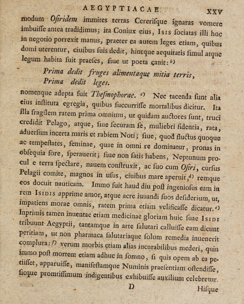 modum Ofiridem immites terras Cererifque ignaras vomere imbuiffe antea tradidimus; ita Coniux eius, Isis fociatas illi hoc in negotio porrexit manus, praeter ea autem leges etiam, quibus domi uterentur, ciuibus luis dedit, hineque aequitatis fimul atque legum habita fuit praefes, fiue ut poeta canit: Prima dedit fruges alimentaque mitia terris, Prima dedit Seges. nomenque adepta fuit Thefmofhorae. c> Nec tacenda funt alia eius inflituta egregia, quibus fuccurriife mortalibus dicitur. Ita i la fragilem ratem prima omnium, ut quidam au flores funt, truci credidit Pelago, atque, fiue fecuram fe, muliebri fidentia, rata aduerfum incerta tuaris et rabiem Noti; fiue, quod fluflus quoque ac tempefiates, feminae, quae in omni re dominatur, pronas in ebfequia fore, fperauerit; fiue non fatis habens, Neptunum pro- cu e terra ipeflare, nauem confiruxit, ac fuo cum Ofri, curfus e agii comite, magnos in ufus, ciuibus mare aperuit/) remque cos docuit nauticam. Immo fuit haud diu pofi ingcniofus eam ia rem-Isidis apprime amor, atque acre iuuandi fuos defiderium, ut impatiens morae omnis, ratem prima etiam velificaffe dicatur.O nprimis tamen inuentae etiam medicinae gloriam huic fuae Isidi tribuunt Aegyptii, tantamque in arte falutari ealluiffe eam dicunt peritiam, ut non phanhaca falutariaque folum remedia inuenerit complura: fi verum morbis etiam alias incurabilibus mederi, quin immo port mortem etiam adhuc in fomno, fi quis opem ab ea pe* f et, apparuifle, manifefiamque Numinis praefentiam ofiendiffe icq.ue promtiifimum indigentibus exhibuifie auxilium celebretur. D Hifque