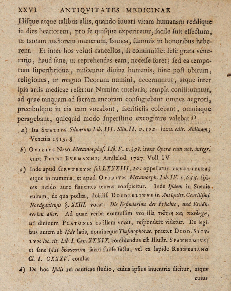 Hifque atque talibus aliis, quando iuuari vitam humanam reddique in dies beatiorem, pro fe quifque experiretur, facile fuit effedum, ut tantam auctorem munerum, Isidem, fummis in honoribus habe¬ rent. Et inter hos veluti cancellos, fi continuiffet fefe grata vene¬ ratio, haud fane, ut reprehendas eam, neceffe foret; fed ea tempo¬ rum fuperftitione, mifcentur diuina humanis, hinc poft obitum, religiones, ut magno Deorum numini, decernuntur, atque inter ipfa artis medicae refertur Numina tutelaria; templa conffituuntur* ad quae tanquam ad facram ancoram confugiebant omnes aegroti 9 a / precibufque in eis eam vocabant, facrificiis colebant, omniaque peragebant, quicquid modo fuperllitio excogitare valebat D a') Ita Stativa Siluarum Lib. HI, Silu,II. v.i0 2> iuxta edit. Aldinam; Venetiis 15M9. 8 b) O vidivs Naso Met amorpho/ Lib. V. v.jpt. inter Opera cum net. integr; cura Petri B^rmanni; Amflelod. 1727. Voli. IV r) Inde apud Grvtervm fol.LXXXIII, io. appellatur frvctifera,' atque in nummis, et apud Qvidiym Metamorph. Lib. IV\ v,6S8> fpi- cas nitido auro flauentes tenens eonfpicitur. Inde Ifidem in Sueuis , cultam, de qua poftea, doftiiT. Doederlinvs in Antiquitt.Gentili/mi Nordgaitienjis §. XXIIL vocat i Die Lrfinderkn der Frikhte, mid Ernah- rerinn alter. Ad quae verba examufnm tox illa ti&rjvti v.crq f7roivS^, uti diuinum Platonis os illam vocat, tefpOndere videtur. De legi¬ bus autem ab Ifide latis, ilpjninequeThefmophorae, praeter Diod.Sicv- xvm loc.cit. Lib I. Cap. XXXIX* confidendus eft Illullr. Spa^hemivs; et fane IJidi inccuoowtj facra fuiffe fafla, vel ex lapide ReiHesiano C/. L CXXXV. condat d) De hoc IJidis rei nauticae ftudio, cuius ipfius inuentrix dicitur, atque cuius
