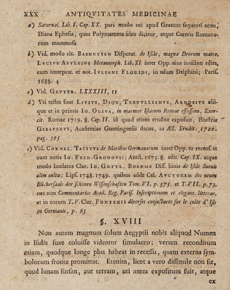 aj Satumd. Lib.l. Cap.XX. pari modo uti apud Graecos fequent! aeuo^ Diana Ephefia, quae Poly.mamma ideo dicitur; atque Cereris Romana* rum mammofa jr) Vid. modo cit. Bashuysen Difputat. do IJide, magna Deorum matre* Lvcivs Apvleivs Metamorpk. Lib.XL inter Opp.eius iunHim edita, cum interpret. et not, Ivljani F l o r i p i , in ufum Delphini j Parif* 1688- 4 -/ ' ■' c) Vid. Grvter. LXXXin, li d) Vti tefles funt Livevs, Diqn, Tertvllianvs, Arn^sivs alii- que et in primis Io. Oliva, in marmor Jfiacmi Romae effoffam, Exer* cit. Romae 1719. 8- Cap.II. id quod etiam erudite exp oluit, llluftris Gebavervs, Academiae Goettingenfis decus? m Aci, Erudit* 1720* pag. 39S e) Vid. C o r n e l . Ta c i t v s de Moribus Germanorum inter Opp. ex recenf. ec eum notis Io. Frid.Gronovii; Anift. 1673.8* edit. Cap.lX. atque modo laudatus Clar. Io. Gottl. Boehme Dilf binis de IJide Sueuis elim culta; Lipf. 1748.1749. quibus adde CeL Avctorem det neuen Bucherfaals der /chanen Wiffenfchaftcn Tom.VJ. p. 37$. et T. Eli. p.73„ ncc non Commentarios Ac ad. Reg. Parif. Infcriptionum et elegant. litterar. £t in eorum J\ V. Clar^ Fonte^ii dipeyfes conjectures fur le culte 4’ Ifis pu Germanie? p. 6} §f XVIII Non autem magnum folum Aegyptii nobis aliquod Numen in Ifidis fuae coluiffe videntur ftmulacro; verum reconditum etiam/ quodque longe plus habeat inreceffu, quam externa (ym- bolorum fronte promittat. Etenim, licet a vero diffimile non fit, quod lunam forfan, #ut terram, uti antea expofitum fuit, atque ex