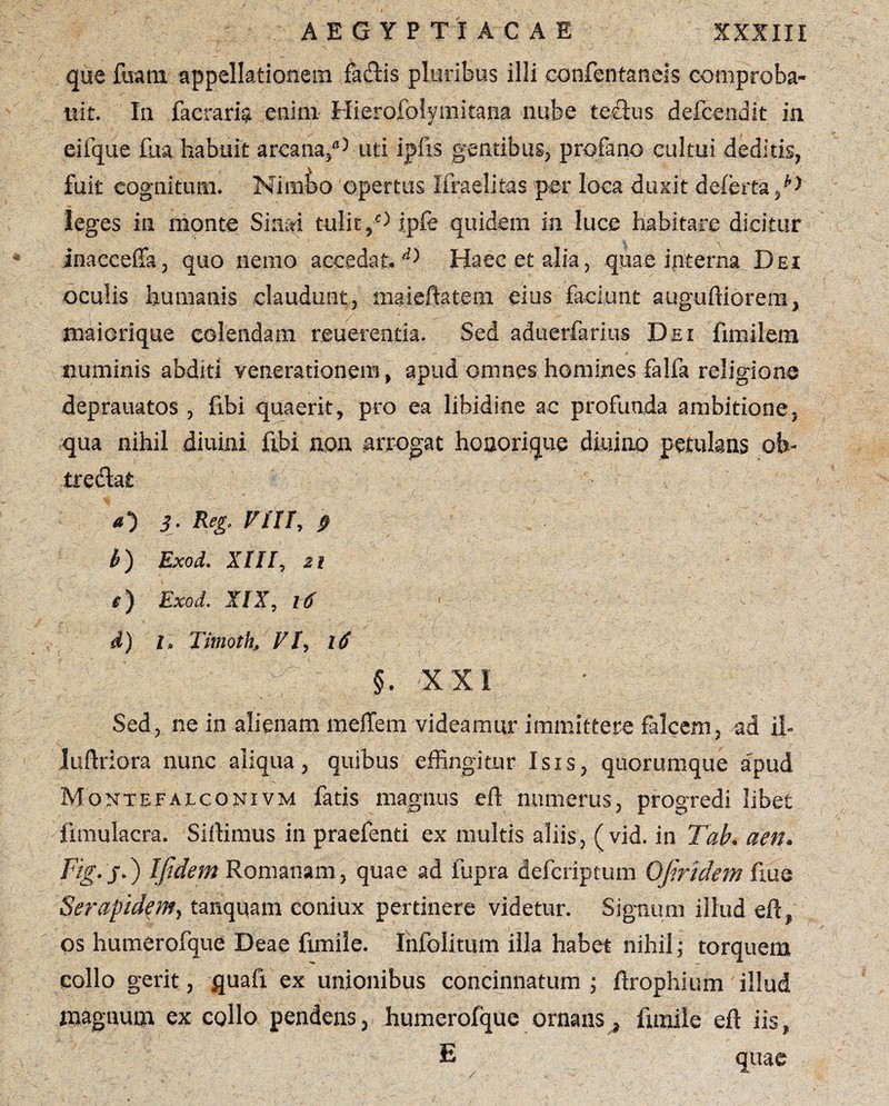 que fuara appellationem factis pluribus illi confentaneis comproba- uit. In faeraria enim- Hierofolymitana nube tectus deicendit in eifque fua habuit arcana/5 uti ipfis gentibus, profano cultui deditis, fuit cognitum. Nimbo opertus Ilraelitas per loca duxit deferta N leges in monte Sinai tulit,'5 ipfe quidem in luce habitare dicitur inacceffa, quo nemo accedat, ^ Haec et alia, quae interna Dei oculis humanis claudunt, maieftatem eius faciunt augutliorera, maicrique colendam reuerentia. Sed aduerfarius Dei fimilem numinis abditi venerationem, apud omnes homines falfa religione deprauatos , fibi quaerit, pro ea libidine ac profunda ambitione, qua nihil diuini fibi non arrogat honorique diuino petulans ofe- tredfai <0 3. Reg, FUI, b) Exod. XIII, 21 e) Exod. XIX, 16 1 > i) l, Timoth, FI, i $ |§. XXI Sed, ne in alienam meffem videamur immittere falcem, ad il- lutlriora nunc aliqua, quibus effingitur Isis, quorumque a'pud Montefalconivm fatis magnus etl numerus, progredi libet fmiulacra. Sitiimus in praefenti ex multis aliis, ( vid. in Tab. aen. Fig.j.) [fidem Romanam, quae ad fupra defcriptum OJiridem fiue Serapidem, tanquam coniux pertinere videtur. Signum illud efl, os humerofque Deae fimile. Infolitum illa habet nihil; torquem collo gerit, quafi ex unionibus concinnatum ; ftrophium illud magnutn ex collo pendens, humerofque ornans, fimile eil iis, E quae