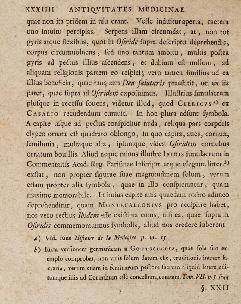 quae non ita pridem in ufu erant. Vefte induituraperta; caetera uno intuitu percipias, Serpens illam circumdat, at , non tot gyris atque flexibus5 quot in OJiride fupra defcripto deprehendis, corpus circumuoluens , fed uno tantum ambitu , multis poflea gyris ad peclus illius afcendens , et dubium eft nullum , ad aliquam religionis partem eo refpici; vero tamen fimilius ad ea illius beneficia 3 quae tanquam Dea falutaris praeflitit, uti ex iis patet, quae fupra ad Ofiridem expofuimus, llluftrius frmulacrum plufque in receflu fouens, videtur illud, quod Clericvs^ ex C as alio recudendum curauit. In hoc plura adfunt fymbola. A capite ufque ad peftus confpicitur nuda, reliqua pars corporis clypeo ornata eft quadrato oblongo, in quo capita, aues, cornua, femilunia , multaque alia , ipfumque vides Ofiridem cornubus ornatum bouillis. Aliud neque minus illuftre Isidis fimulacrum in Commentariis Acad. Reg. Pariflnae Infcriptt. atque elegant, litter.^ exftat, non propter figurae fuae magnitudinem folum, verum etiam propter alia fymbola , quae in illo confpiciuntur, quam maxime memorabile. In huius capite auis quaedam roftro adunco deprehenditur, quam Montefalconivs pro accipitre habet, nos vero redlius Ibidem effe exiftimaremus, nifi ea, quae fupra in Ofiridis commemorauimus fymbolis, aliud nos credere iuberent 4) Vid. Eius Hifioire de la Medecine p. m. I$ I) luxta verfionem germanicam a Gottschedia, quae fola fuo ex¬ emplo comprobat, non viris folum datum effe, eruditionis intrare fa- craria, verum etiam in feminarum peftore lacruni aliquid latere, adi¬ tumque illis ad Corinthum effe conceffum, curatam. Tom.VlL p-sfcqq §. XXII