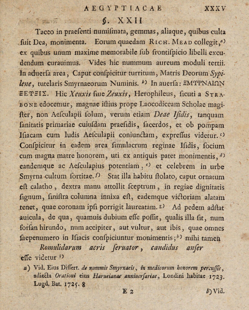 §, XXII Taceo in praefenti numifmata, gemmas, aliaque, quibus culta fuit Dea, monimenta. Eorum quaedam Rich. Me ad collegit/5 ex quibus unum maxime memorabile fub frontifpicio libelli excu¬ dendum curauimus. Vides hic nummum aureum moduli tertii. In aduerfa area, Caput confpicitur turritum, Matris Deorum Sypi- lene, tutelaris Smyrnaeorum Numinis. G In auerfa: EMTPNAIflN £ET=I2. Hic Xeuxis frue Zeuxis, Herophileus, ficuti a Stra¬ bone edocemur, magnae ifiius prope Laocodiceam Scholae magi- fter, non Aefculapii folum, verum etiam Deae Jfidis, tanquam fanitatis primariae cuiufdam praefrdis, facerdos, et ob pompam Ifiacam cum ludis Aefculapii coni unctam, expreffus videtur. 0 Confpicitur in eadem- area fimulacrum reginae Ifrdis, focium cum magna matre honorem, uti ex antiquis patet monimcntis,d) eandemque ac Aefculapius potentiam . ° et celebrem in urbe Smyrna cultum fortitae. D Stat illa habitu dolato, caput ornatum ed calatho, dextra manu attollit fceptrum , in regiae dignitatis fignum, frnidra columna innixa ed, eademque victoriam alatam tenet, quae coronam ipfi porrigit laureatam. £> Ad pedem addat auicula, de qua, quamuisdubium effe poffit, qualis illa fit, num forfan hirundo, num accipiter, aut vultur, aut ibis, quae omnes faepenumero in Idaeis confpiciuntur monimentis ■; mihi tamen Romididarunt acris feruator, candidus anfer effe videtur ’> a) Vid. Eius Differt, de nummis Smyrnaeisin medicorum, honorem percujjis, adiefla Orationi eius Harueianae mniuerfariae, Londini habitae 1723. Lugd. Bat. 1721. S ' - E 3 IT) Vid.