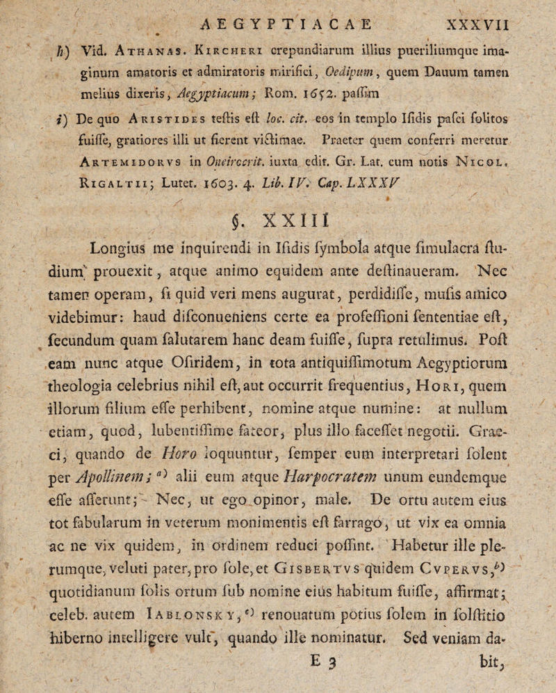 h) Vid. Athanjis. Kircherx crepiindiarum illius piieriliumque ima¬ ginum amatoris et admiratoris mirifici, Oedipum, quem Dauum tamen melius dixeris, Aegyptiacum; Rom. iof 2. paffi-m i) De quo Aristides teftis e(l loc. cit. eos in templo Ifidis pafci folitos fuiffe, gratiores illi ut fierent vifldmae. Praeter quem conferri meretur Artem id qrv s in Oneirccrit. iuxta edit. Gr. Lat. eum notis Nicol, Rigaltii; Lutet. 1603.4. Lib.IV* Cap. LXKXF ' S r x X X 111 Longius me inquirendi in Ifidis fymbola atque fimulacra ffu- diunr prouexit , atque animo equidem ante deffinaueram. Nec tamen operam, fi quid veri mens augurat, perdidiffe, mufis amico videbimur: haud difconueniens certe ea profeffioni fententiae eft, fecundum quam falutarem hanc deam fuiffe, fupra retulimus* Poft eam nunc atque Ofiridem, in iota antiquiffimotum Aegyptiorum theologia celebrius nihil eft,aut occurrit frequentius, Hori, quem illorum filium effe perhibent, nomine atque numine: at nullum etiam, quod, lubentiflime fateor, plus illo faceffet negotii, Grae¬ ci, quando de Hero loquuntur, femper eum interpretari fdlent per Apollinem;alii eum atque Harpocratem unum e.undcmque effe afferunt; Nec, m ego opinor, male. De ortu autem eius tot fabularum in veterum mollimentis efl farrago, ut vix ea omnia acne vix quidem, in ordinem reduci poffint. Habetur ille ple¬ rumque, veluti pater,pro fole,et Gisrertvs quidem Cvpervs,D quotidianum folis ortum fub nomine eius habitum fuiffe, affirmat; celeb. autem I ablonsk y, 0 renouatum potius folem in folffitio hiberno imeiligere vult', quando ille nominatur. Sed veniam da- E 3 bit; }