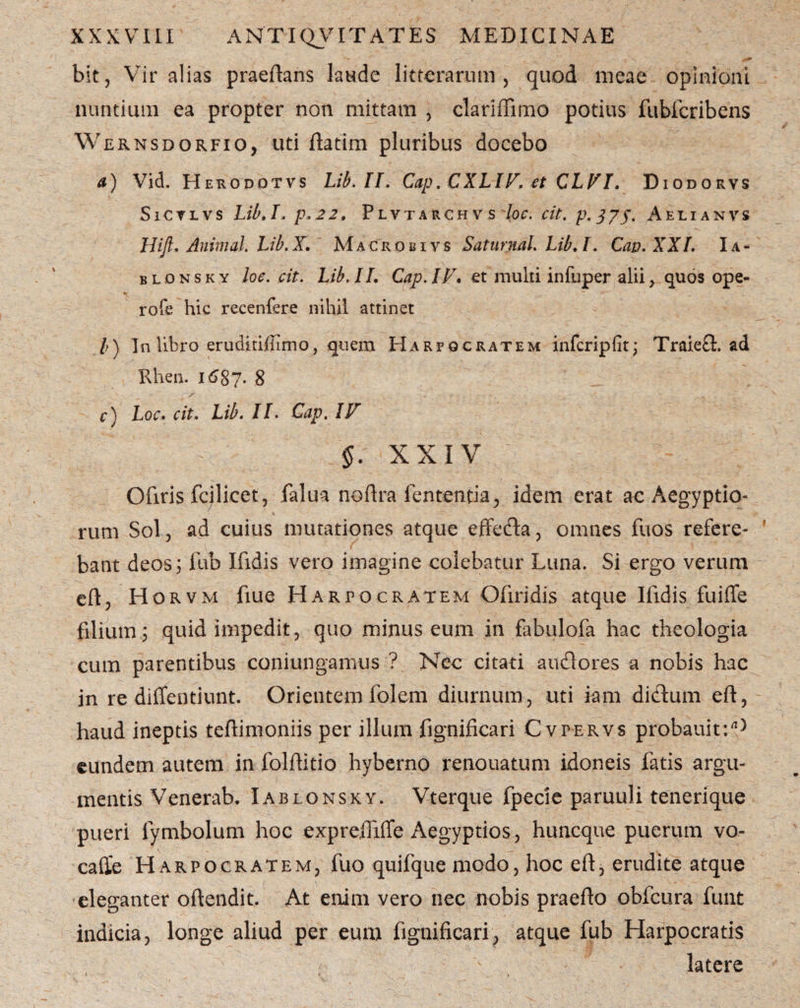 bit, Vir alias praeftans laude litterarum , quod meae opinioni nuntium ea propter non mittam , clariffimo potius fubfcribens Wernsdorfio, uti ftatim pluribus docebo a) Vid. Herodotvs Lib.II. Cap. CXLIV, et CLVI. Diodorvs Sictlvs Lib.I. p.22, Plvtarchv s 'loc. cit. p.375. Aelianvs Hift, Animal. Lib.X, Macrobivs Saturnal. Lib.I. Cav.XXI. Ia- b l d n s k y loe. cit. Lib. II. Cap. IF* et multi infuper alii, quos ope- * * ' T ~ * ' -”C. rofe hic recenfere nihil attinet l) In libro eruditiffimo, quem Harpocratem infcripfit; Traiefl. ad Rhen. 1687. 8 c) Loc. cit. Lib. II. Cap. IF 5. XXIV Ofiris fcilicet, falua noftra lententia, idem erat ac Aegyptio- rum Sol, ad cuius mutationes atque effeda, omnes fuos refere¬ bant deos; fub Ifxdis vero imagine colebatur Luna. Si ergo verum eft, Horvm fiue Harpocratem Ofiridis atque Ifidis fuiffe filium; quid impedit, quo minus eum in fabulofa hac theologia cum parentibus coniungamus ? Nec citati auclores a nobis hac in re diffentiunt. Orientem folem diurnum, uti fani didum eft, haud ineptis teftimoniis per illum fignificari Cvpervs probauit:rt) eundem autem in folftitio hyberno renouatum idoneis fatis argu¬ mentis Venerab. Iablonsky. Vterque fpecie paruuli tenerique pueri lymbolum hoc expreftiffe Aegyptios, huncque puerum vo- caffe Harpocratem, fuo quifque modo, hoc eft, erudite atque eleganter oftendit. At enim vero nec nobis praefto obfcura fuiit indicia, longe aliud per eum fignificari, atque fub Harpocratis latere