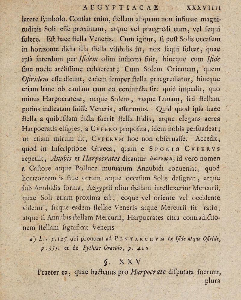 latere fymbolo, Conflat enim, ftellam aliquam non infimae magni¬ tudinis Soli effe proximam, atque vel praegredi eum, vel fequi folere. Eft haec ftella Veneris, Cum igitur , fi poft Solis occafum in horizonte dida illa ftella vifihilis fit, nox fequi foleat, quae ipla interdum per Ifidem olim indicata fuit, hincque cum IJide fme node ardiffime cohaereat; Cum Solem Orientem, quem OJiridem effe dicunt, eadem femper ftella praegrediatur, hincque etiam hanc ob caufam cum eo coniunda fit: quid impedit, quo minus Harpocratem, neque Solem, neque Lunam, fed ftellam potius indicatam fuiffe Veneris, afferamus. Quid quod ipfa haec ftella a quibufdam dida fuerit ftella Ifidis, atque elegans aerea Harpocratis effigies, a Cvpero propofita, idem nobis perfuadeatj ut etiam mirum fit, Cvpervm hoc non obferuaffe. Accedit, quod in Infcriptione Graeca, quam e Sponio Cvpervs repetiit, Anubis et Harpocrates dicantur id vero nomen a Caftore atque Polluce mutuatum Annubidi conueniac, quod horizontem is fiue ortum atque occafum Solis defignat, atque fub Anubidis forma, Aegyptii olim ftellam intellexerint Mercurii, quae Soli etiam proxima eft , eoque vel oriente vel occidente videtur, ficque eadem ftellae Veneris atque Mercurii fit ratio, atque fi Annubis ftellam Mercurii, Harpocrates citra contradidio» nem ftellam fignificat Veneris a) L. c. p. 12 f. ubi prouocat ad Plvtaschv.m de IJide atque Ofiride, P-3S5* et de Pythiae Oraculo, p. 400 §. XXV Praeter ea, quae hadenus pro Harpocrate difputata fuerunt, plura