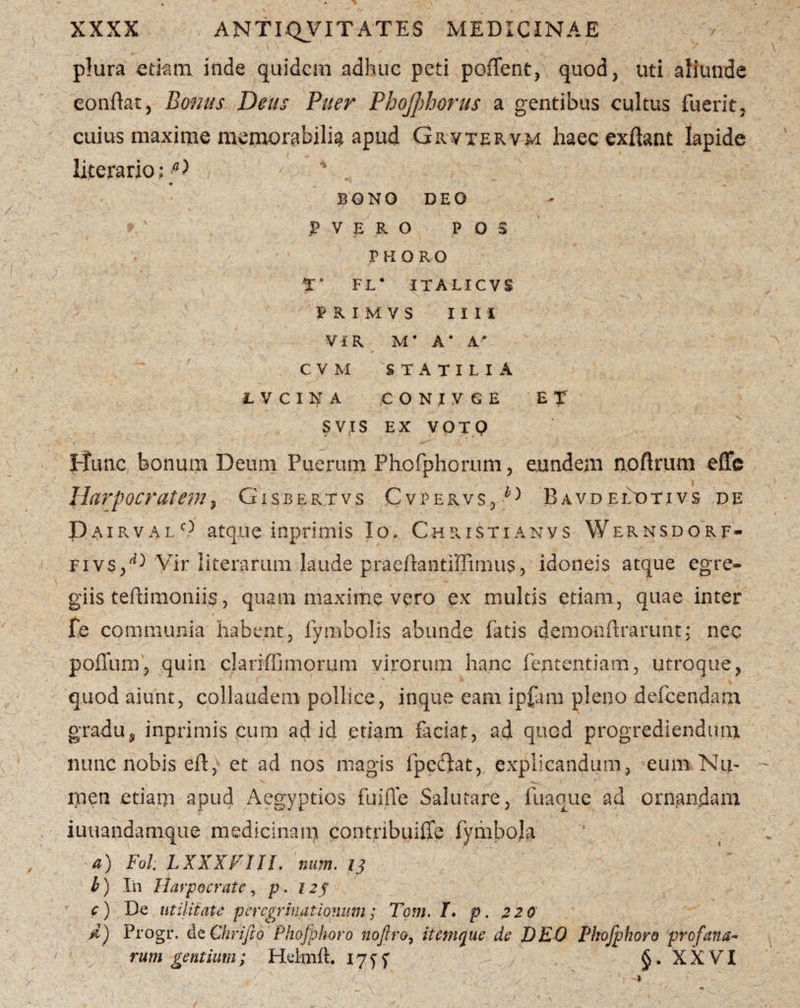 plura edam inde quidem adhuc peti poflent, quod, uti aliunde confiat, Bonus Deus Puer Phojphorus a gentibus cultus fuerit, cuius maxime memorabili^ apud Grvtervm haec exftant lapide liccrario• D , \ * BONO DEO > ' P V E R O P O S PHORO T* F L * ITALICVS ' PRIMVS 11 I I ViR M * A* A/ C V M STATILIA LVCINA CONIVGE ET SVJS EX VOTQ Illinc bonum Deum Puerum Phofphorum, eundem noflrum effe Harpocratem, Gisbertvs Cvpervs,D BavdelDtivs de Dairvalc) atque inprimis Io. Christianvs Wernsdorf- fivs/^ Vir literarum laude praeftantiffimus, idoneis atque egre¬ giis teftimoniis, quam maxime vero ex multis etiam, quae inter fe communia habent, fymbolis abunde fatis demonftrarunt: nec polium, quin clariffi morum virorum hanc fententiam, utroque, quod aiunt, collaudem pollice, inque eam ipfam pleno defeendam gradu5 inprimis cum ad id etiam faciat, ad quod progrediendum nunc nobis eft, et ad nos magis fpcftat, explicandum, eum Nu¬ men etiam apud Aegyptios fuiffe Salutare, fuaque ad ornandam iuuandamqtie medicinam contribuiffe fymbola a) Fol: LXXXVIJl. num. 13 b) In Harpocrate, p. 123 c) De utilitate peregrinationum; Tom. T. p. 2 20 d) Progr. de Chrifto Phofphoro nofiro, itemque de DEO Phofphoro profana¬ rum gentium; Helmft. 17 y y §. X X Vr I \ ■ r ■ . ' r ■; - a ' -■ - ■ . -c. / \