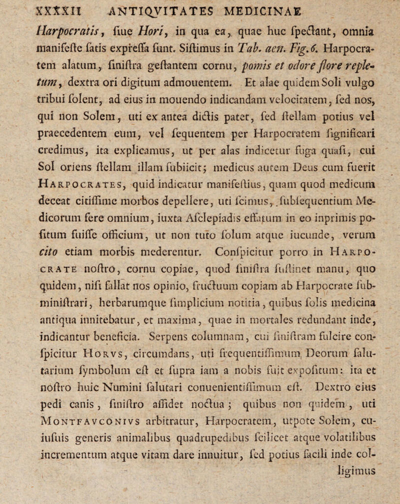 Harpocratist flue Horiy in qua ea, quae huc lpedant, omnia manifefte fatis expreffa funt. Siftimus in Tab. aen. Fig.6. Harpocra¬ tem alatum, fmiflra geftantem cornu, pomis et odore flore reple¬ tum , dextra ori digitum admouentem. Et alae quidem Soli vulgo tribui folent, ad eius in mouendo indicandam velocitatem, fed nos, qui non Solem, uti ex antea didis patet, fed llellam potius vel praecedentem eum, vel fequentem per Harpocratem fignificari credimus, ita explicamus, ut per alas indicetur fuga quali, cui Sol oriens ftellam illam fubiicit; medicus aucem Deus cum fuerit Harpocrates, quid indicatur manifeftius, quam quod medicum deceat citilfime morbos depellere, uti Icimus,.fubfequentium Me¬ dicorum fere omnium, iuxta Afclepiadis effatum in eo inprimis po¬ litum fuiffe officium, ut non tuto folum atque iucunde, verum cito etiam morbis mederentur. Confpicitur porro in Harpo¬ crate noftro, cornu copiae, quod liniftra fullioet manu, quo quidem, nifx fallat nos opinio, fruduum copiam ab Elarpocrate fub- miniilrari, herbarumque fimplicium notitia, quibus folis medicina antiqua innitebatur, et maxima, quae in mortales redundant inde, indicantur beneficia. Serpens columnam, cui fmiftram fulcire con- Ipicicur HorvSj circumdans, uti frequentiffimum, Deorum falu- tarium fymbolum cff et fupra iam a nobis fuit expolitum: ita et noffro huic Numini falutari conuenientiliimum eft. Dextro eius pedi canis, finillro affidet nodua ; quibus non quidem , uti Montfavconivs arbitratur, Harpocratem, utpote Solem, cu- iufuis generis animalibus quadrupedibus fcilicct atque volatilibus incrementum atque vitam dare innuitur, fed potius facili inde col¬ ligimus i —u