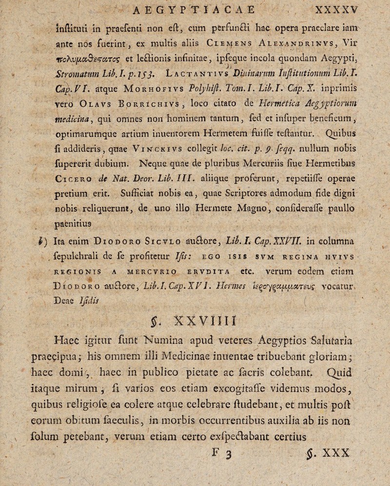 infiituti in praefenti non eft, cum perfunfli hac opera praeclare iam ante nos fuerint, ex multis aliis Clemens Alexandrikvs, Vir ffcXvfACi&szarcs et leftionis infinitae, ipfeque incola quondam Aegypti, Stromatum Lib. L p.ljj. Lactantivs Diurnarum tnfi it titionum Lib. L Cap. V L atque Morhofivs Poljhifi. Tom. L Lib. I. Cdp. X. inprimis vero Olavs Borrichivs , loco citato de Hermetica Aegyptiorum medicina, qui omnes non hominem tantum, fed et infuper beneficum, optimarumque artium inuentorem Hefmetem fui. fle teftantur. Quibus - .. - ' ... ■' . 1 > - ; m • fi addideris, quae Vinckivs collegit loc. cit. p. p feqq. nullum nobis fupererk dubium. Neque quae de pluribus Mercuriis fiue Hermetibus Cicero de Nat. Deor. Lib. III. aliique proferunt, repetiifle operae pretium erit. Sufficiat nobis ea, quae Scriptores admodum fide digni nobis reliquerunt, de uno illo Hermete Magno, confiderafle paullo paenitius i) Ita enim Diodoro Sic vio auaore, Lib. L Cap. XXFJL in columna , fepukhrali de fe profitetur IJis: ego isis svm regina hvivs regionis a merctrio ervdita etc. verum eodem etiam Diodoro auflore, Lib. L Cap. X VI. Hermes kgcygyqtpmmq vocatur - Deae Ijniis ( $< XXVIIII Haec igitur furit Numina apud veteres Aegyptios Salutaria praecipua; his omnem illi Medicinae imientae tribuebant gloriam; haec domi 5 haec in publico pietate ac facris colebant, Quid itaque mirum; fi varios eos etiam excogita fle videmus modos, quibus religiofe ea colere atque celebrare fludebant, et multis poft eorum obitum faeculis, in morbis occurrentibus auxilia ab iis non fotam petebant, verum etiam certo exfpe&abant certius F 3 §. XXX
