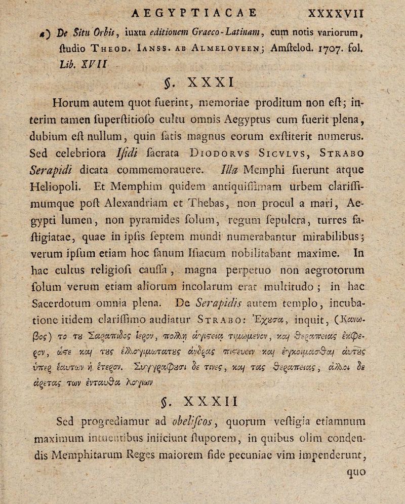*) De Situ Oriis, iuxta editionem Graeco - Latinam, eum notis variorum, ftudio Theod. Ianss. ab Almeloveen; Amftelod. 1707. fol. Lib. IV ll §. XXXI Horum autem quot fuerint, memoriae proditum non eft; in- terim tamen luperftitiofo cultu omnis Aegyptus cum fuerit plena, dubium efl nullum, quin fatis magnus eorum exftiterit numerus. Sed celebriora Ijtdi facrata Diodorvs Sicvlvs, Strabo Serapidi dicata commemorauere. Illa Memphi fuerunt atque Heliopoli. Et Memphim quidem antiquifrimam urbem clariffi- mumque poft Alexandriani et Thebas, non procul a mari, Ae¬ gypti lumen, non pyramides folum, regum fepulcra, turres fa* ftigiatae, quae in ipfis feptem mundi numerabantur mirabilibus, verum ipfum etiam hoc fanum Iliacum nobilitabant maxime. In hac cultus religiofi cauda , magna perpetuo non aegrotorum folum verum etiam aliorum incolarum erat multitudo ; in hac Sacerdotum omnia plena. De Serapidis autem templo, incuba¬ tione itidem clariffimo audiatur Strabo: inquit, (K«vw- (2og) 70 th 'Zc&qctTtihs kpov , ito favi dyifeict tifuofisvov, xoy Sfc-pceitemg e%Cpe- £cv , xcc/ 7ng ifaoy^ma7Hg dylqag m^svetv x&j iyxoificttr&af dvTxg vTteQ sccvtcov i\ hegov. Evyy^aCpscri Se rmg, x&Lj 7ag QeptZTCetxg, dfaa S§ dp£7&g 7wv ivravda koytw §. xxxii Sed progrediamur ad obelijcos, quorum veftigia etiamnum maximum intuentibus' inficiunt fiuporem, in quibus olim conden¬ dis Memphitarum Reges maiorem fide pecuniae vim impenderunt, quo