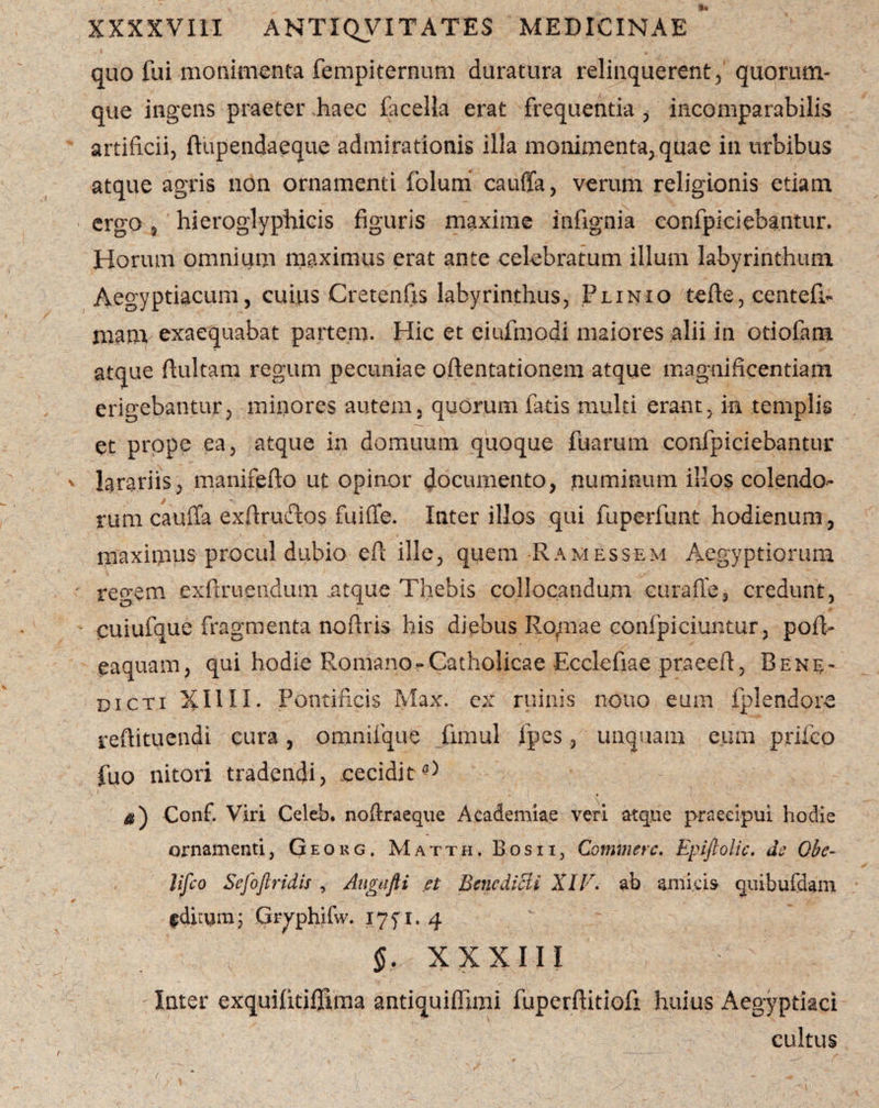 quo fui monimenta fempiternum duratum relinquerent, quorum¬ que ingens praeter haec facella erat frequentia , incomparabilis artificii, ftupendaeque admirationis illa monimenta, quae in urbibus atque agris non ornamenti foluiri cauffa, verum religionis etiam ergo 3 hieroglyphicis figuris maxime infignia confpiciebantur. Horum omnium maximus erat ante celebratum illum labyrinthum Aegyptiacum , cuius Cretenfis labyrinthus, Plinio tefle, centefi- mam exaequabat partem. Hic et eiufmodi maiores alii in otiofam atque flui tam regum pecuniae oflentationem atque magnificentiam erigebantur, minores autem, quorum fatis multi erant, ia templis et prope ea, atque in domuum quoque fuarum confpiciebantur larariis, manifefto ut opinor documento, numinum illos colendo¬ rum cauffa exflruftos fuiffe. Inter illos qui fuperfunt hodienum, maximus procul dubio efl ille, quem Ramessem Aegyptiorum regem exfiruendum .atque Thebis collocandum curafle, credunt, cuiufque fragmenta noflris his diebus Ro/nae confpiciuntur, pofl- eaquam, qui hodie Romano-Catholicae Ecclefiae praeefl, Bene¬ dicti XI1II. Pontificis Max. ex ruinis nono eum fplendore refiituendi cura, omnifque fimul ipes, unquam eum prifeo fuo nitori tradendi, cecidit^ 41) Conf. Viri Celeh. noftraeque Academiae veri atque praecipui hodie ornamenti, Geokg, Matth. Bos i i, Commere. Epiftolic, de Obe¬ lisco Sefoftridis , Augafti et Bcncdicli ATT. ab amicis quibufdam fdhumj Gryphifw. iyf i. 4 xxxiii , ' , t ' - Inter exquifitiffima antiquiffimi fuperflitiofi huius Aegyptiaci cultus