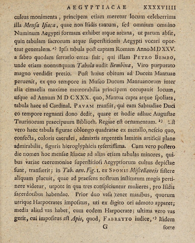 cultus monimenta , principem etiam meretur locum celeberrima illa Menfa I/iaca, quae non Ifidis tantum, fed omnium omnino Numinum Aegypti formam exhibet atque arcana, ut parum abfit, quin tabulam facrorum atque fiiperfikionis Aegypti vocari opor¬ teat generalem.Ipfa tabula poli captam Romam Anno M JD XXV. a fabro quodam ferrario ernta fuit, qui illam Petro Bembo, unde etiam nonnunquam Tabula audit Bembina, Viro purpurato magno vendidit pretio. Poft huius obitum ad Ducein Mantuae peruenit, ex quo tempore in Mu£eo Ducum Mantuanorum inter aiia cimaelia maxime memorabilia principem oecupauk locum, ufque ad Annum M D C XXX. quo, Mantua capta atque fpoliata, tabula haec ad Cardinal. Pavam tranfxit, qui eam Sabaudiae Duci eo tempore regnanti dono dedit, quare et hodie adhuc Auguftae Taurinorum praecipuum Biblioth, Regiae eft ornamentum. D hft vero hae.c tabula figurae oblongo quadratae ex metallo, nefcio quo, confefta, coloris caerulei, admixtis argenteis laminis artificii plane admirabilis, figuris hieroglyphicis refertiffima. Cum vero poftero die nomen hoc menfae Ifiacae ad alias etiam tabulas minores, qui- bus variae caeremoniae fuperftidofi Aegyptiorum cultus depicfiae funt, tranfierit; in Tab. aen.Fig.i, Mtfcellaneis aliquam placuit, quae ad praefens noftrum inftitutum magis perti¬ nere videtur, utpote in qua tres confpiciunmr mulieres, pro Ifidis facerdotibus habendae. Prior duo vafa [tenet manibus, quorum utrique Harpocrates impofitus, uti ex digito ori admoto apparet- media aliud vas habet, cum eodem Harpocrate; ultima vero vas gerit, cui impofitus eft Apis, quod, Fabrexto iudice,c) Ifidern G forte