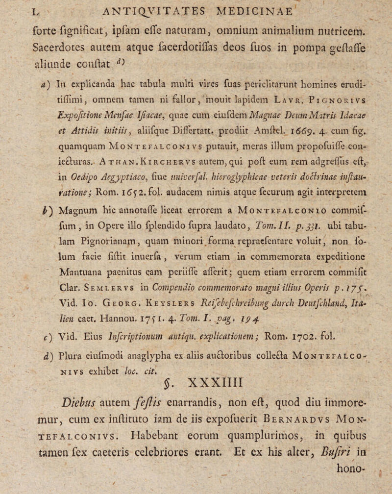 forte fignificat, ipfam effe naturam, omnium animalium nutricem. Sacerdotes autem atque facerdotiffas deos fuos in pompa geftaffe aliunde conflat d') a) In explicanda hac tabula multi vires fuas periclitarunt homines erudi- tiffimi, omnem tamen ni fallor, mouit lapidem Lavr. Pignorivs Expo/ttione Menfae Ifiacae, quae cum eiufdem Magnae Deum Matris Idaeae et Attidis initiis, aliifquc Diflertatt. prodiit Amflel. 1669. 4. cum fig. quamquam Montefalconivs putauit, meras illum propofuiffe con- iefturas. Athan.Kirchervs autem,qui pofl eum rem adgreffus eft, in Oedipo Aegyptiaco, fiue nniverfal hisroglyphicae veteris doctrinae infiau- ratione; Rom. i<5y2.fol. audacem nimis atque fecurum agit interpretem $) Magnum hic annotaife liceat errorem a Montefalconio commif- fum , in Opere illo fplendido fupra laudato, Toni. II. p. jjh ubi tabu¬ lam Pignorianam, quam minori forma repraefentare voluit, non lo- lum facie fiftit inuerfa , verum etiam in commemorata expeditione Mantuana paenitus eam periilfe afferit; quem etiam errorem commifit Clar. Semlervs in Compendio commemorato magni illius Operis p.77/. Vid. Io. Georg. Keyslers Reifebefchreibimg durch Deutfehland, Ita- lien caet. Hannou. 17 fi. 4« Tom. I. pag. 194. c) Vid. Eius Inscriptionum antiqu. explicationem; Rom. 1702. fol. d) Plura eiulmodi anaglypha ex aliis auftoribus collefta Montefalco¬ nivs exhibet loc. cit. §. xxxim Diebus autem feJUs enarrandis, non eft, quod diu immore- mur, cum ex inflituto iam de iis expofuerit Bernardvs Mon¬ tefalconivs. Habebant eorum quamplurimos, in quibus tamen fex caeteris celebriores erant. Et ex his alter, Bufiri in / hono-