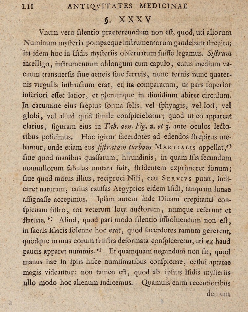 §. XXXV Vnum vero filentio praetereundum nori efi, quod, uti aliorum Numinum myfteria pompaeque inftrumentorum gaudebant ftrepitu; ita idem hoc iu Ifidis myfteriis obferuatum fuiffe legamus. Siftnuu intelligo, inftrumentum oblongum cum capulo, cuius medium va¬ cuum transuerfis fiue aeneis fiue ferreis, nunc ternis nunc quater^ nis virgulis inftrudum erat, et ita comparatum, ut pars fuperior inferiori effet latior, et plerumque in dimidium abiret circulum. In cacumine eius faepius forma felis, vel fphyngis, vel loti, vel globi, vel aliud quid fimile confpiciebatur; quod Ut eo appareat clarius, figuram eius in Tab, aen. Fig. 2. et 3. ante oculos ledto- % ribus pofuimus. Hoc igitur facerdotes ad edendos ftrepitus ute¬ bantur, unde etiam eos jiftratam turbam Martialis appellat,*) fiue quod manibus quaffatum, hirundinis, in quam Ifis fecundum nonnullorum fabulas mutata fuit, ftridentem exprimeret Tonum; • 1 / fiue quod motus illius, reciproci Nili, ceu Servivs putat, indi¬ caret naturam, cuius cauffas Aegyptios eidem Ifidi, tanquam lunae a {Tigna fle accepimus. Ipfam autem inde Diuam crepitanti con- fpicuam fifiro, tot veterum loca auctorum, numque referunt et ftatuae. Aliud, quod pari modo filentio irfuoluendum non eft, in facris Ifiacis folenne hoc erat, quod facerdotes ramum gererent, quodque manus eorum finifira deformata confpiceretur, uti ex haud paucis apparet nummis. 0 Et quamquam negandum non fit, quod manus hae in ipfis hifce numifmatibus confpicuae, ceftui aptatae magis videantur: non tamen eft, quod ab lpfius Ifidis niyfieriis nilo modo hoc alienum indicemus. Quamuis enim recentioribus demum