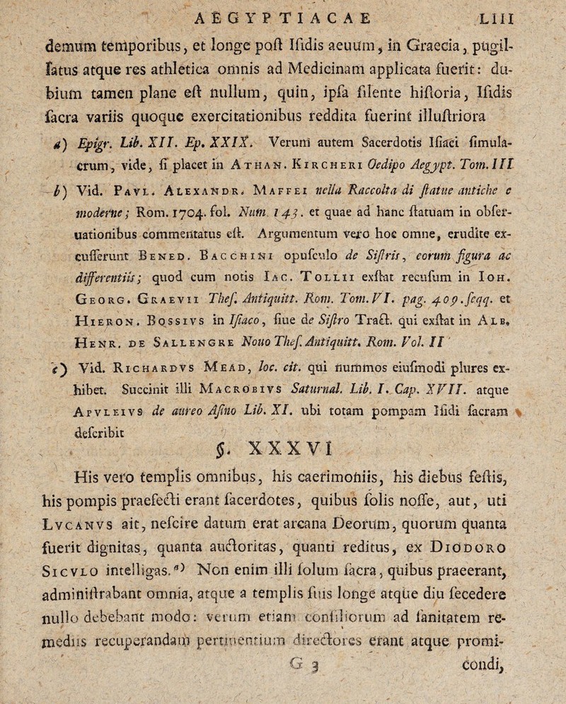 demum temporibus, et longe poft Ifidis aeuum, in Graecia, pttgil- fatus atque res athletica omnis ad Medicinam applicata fuerit: du¬ bium tamen plane eft nullum, quin, ipfa fidente hiftoria, Ifidis facra variis quoque exercitationibus reddita fuerint illuftriora a) Epigr. Lib. XII. Ep. XXIX. Ver uni autem Sacerdotis Ifiaci fimula- crum, vide, fi placet in Athan. Kircheri Oedipo Aegypt. Tom. III -b) Vid. Pavl, Ale XAKDRd Maffei nella Raccoita di flatue antiche c moderne; Rom. 1704. fol. Nufn 143. et quae ad hanc ftatuam in obfei*- uationibus commentatus ert. Argumentum vero hoc omne, erudite ex- Cufferunt Bined. Bacchi ni opufculo de Sifiris, eorum figura a-c differentiis; quod cum notis Iac. Tollii exftat recufum in Ioh. Georg. Graevii Thef. Antiquitt. Rom. Tom. FI. pag. 40p.feqq. et Hieron, Bossivs in Ifiaco? fiue Sifiro Traft. qui exilat in Alb» Henr. de Sallengre Rquo The fi. Antiquitt% Rom. Fol. II' V) Vid. Richarbvs Mead, loc. cit. qui iiuiiinrios eiufmodi plures ex¬ hibet. Succinit illi Macrobivs Saturnal. Lib. I. Cap. XVII. atque Apvleivs de aureo Afino Lib. XI. ubi totam pompam Ifidi facra m defer ibit ' \ §, XXXVI His vero templis omnibus, his caerimoniis, his diebiig fertis, his pompis praefefti erant facerdotes, quibus folis noffe, aut, uti Lvcanvs ait, nefcire datum erat areana Deorum, quorum quanta fuerit dignitas, quanta auctoritas, quanti reditus, ex Diodoro Sicvlo inteiligas,Non enim illi iolum facra, quibus praeerant, adminirtrabant omnia, atque a templis fuis longe atque diu fecedere nullo debebant modo: verum etiam coniiliorum ad fanitatem re- i \ medus recuperandam perimentium direftores erant ,atque promi-