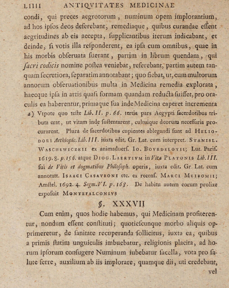 condi, qui preces aegrotorum, numinum opem implorantium, ad hos ipfos deos deferebant; remediaque , quibus curandae effent aegritudines ab eis accepta, fupplicantibus iterum indicabant, et deinde, fi votis illa refponderent, ea ipfa cum omnibus, quae in his morbis obferuata fuerant, partim in librum quendam, qui facri codicis nomine poflea veniebat, referebant, partim autem tan- quam fecretiora, feparatim annotabant j quo fiebat, ut, cum multorum annorum obferuationibus multa in Medicina remedia explorata , haecque ipfa in artis quafi formam quandam redudafuiffet, pro ora¬ culis ea haberentur, primaque fua inde Medicina caperet incrementa a) Vtpote quo tdle Lib, II. p. 66. tertia pars Aegypti facerdotibus tri¬ buta erat, ut vitam inde fu (lentarent, cultuique deorura neceflaria pro¬ curarent. Piura de facerdotibus cupientes ablegandi funt ad Helio¬ dori Aethiopic.Lib.III. iuxta edit. Gr. Lat. cum interpret. Stanisl. Waschewiczkii ex animaduerf. Io. Bovrdelotii; Lut. Parili 1619. 8* P-15atque Diog.Laertivm in Vita Platonis Lib. 1II. fui de Vitis et dogmatibus Philofoph. operis, iuxta edit. Gr. Lat. cum annotatt. Isaaci Casavboni etc. ex recenf. Marci Meibomii; Amifel. 1692. 4. SegnuVI. p. 16$. De habitu autem eorum prolixe expofuit Mqntefalconivs §. XXXVII Cum enim, quos hodie habemus, qui Medicinam profiteren¬ tur, nondum effent conftituti; quotiefeunque morbo aliquis op¬ primeretur, de fanitate recuperanda follicitus, iuxta ea, quibus a primis flatim unguiculis imbuebatur, religionis placita, ad ho¬ rum ipforum confugere Numinum iubebatur facella, vota pro fa- lute ferre, auxilium ab iis implorare, quamque dii, uti credebant, & 8 vel
