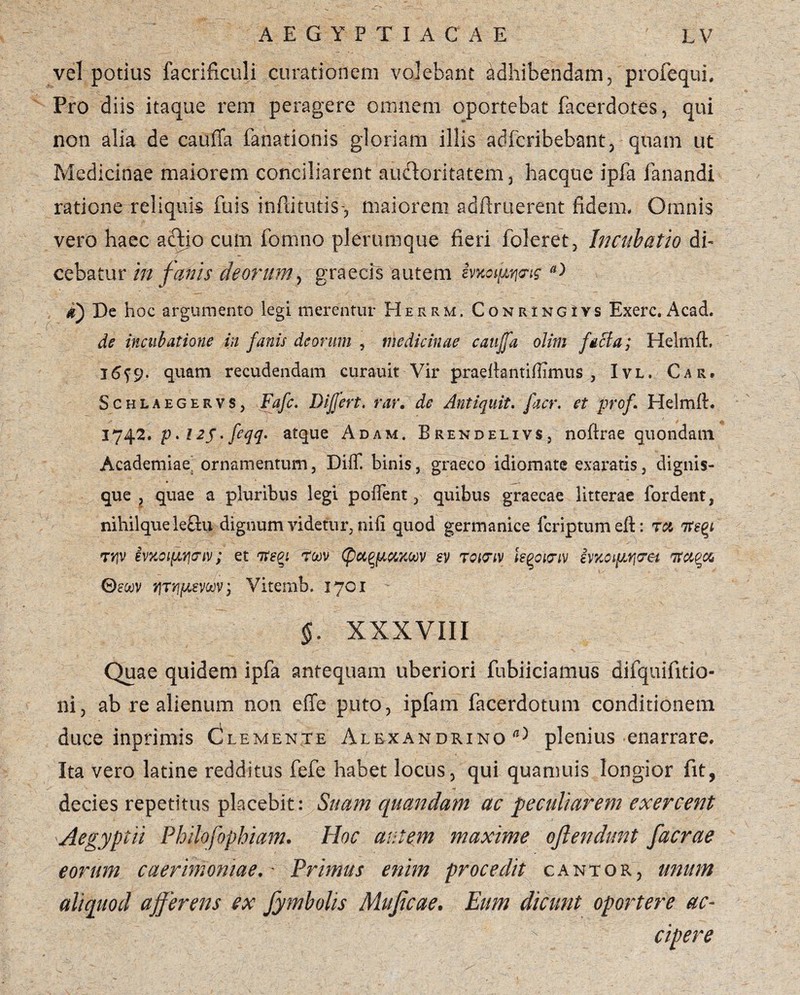 vel potius facrificuli curationem volebant adhibendam, profequi. Pro diis itaque rem peragere omnem oportebat facerdotes, qui non alia de cauffa fanationis gloriam illis adfcribebant, quam ut Medicinae maiorem conciliarent audoritatem, liacque ipfa fanandi ratione .reliquis fuis inflitutis-, maiorem sdflruerent fidem- Omnis vero haec adio cum fomno plerumque fieri foleret, Incubatio di¬ cebatur in fanis deorum, graecis autem ivKopyj<rts D g) De hoc argumento legi merentur Herrm. CoNRiNGivs Exerc, Acad. de incubatione in fanis deorum , medicinae cauffa olim facta; Heltnfh l6f9. quam recudendam curauit Vir praellantiffimus , Ivl, Car. Schlaegervs, Fafc. Differt, rar. de Anti quit. facr. et prof. Helmft. 1742•p*i2$.feqq. atque Adam. Brendelivs, noftrae quondam Academiae^ ornamentum, Diff binis, graeco idiomatc exaratis, dignis- que t quae a pluribus legi poffent, quibus graecae litterae fordent, nihilqueledu dignum videtur, nifi quod germanice fcriptum eft: ra 7rey tyjv ivxoipmiv; et itm rwv xoov ev tqipiv isqoinv §vKoipv\<Tet itum 0ewv ijTYipevuv; Vitemb. 1701 §. XXXVIII Quae quidem ipfa antequam uberiori fubiiciamus difquifitio- ni, ab re alienum non effe puto, ipfam facerdotum conditionem duce inprimis Clemente Alexandrino^ plenius enarrare. Ita vero latine redditus fefe habet locus, qui quamuis longior fit, decies repetitus placebit: Suam quandam ac peculiarem exercent Aegyptii Philofophiam. Hoc autem maxime oftendunt facrae eorum caerimoniae, - Primus enim procedit cantor, unum aliquod afferens ex fymbolis Mujicae. Eum dicunt oportere ac¬ cipere