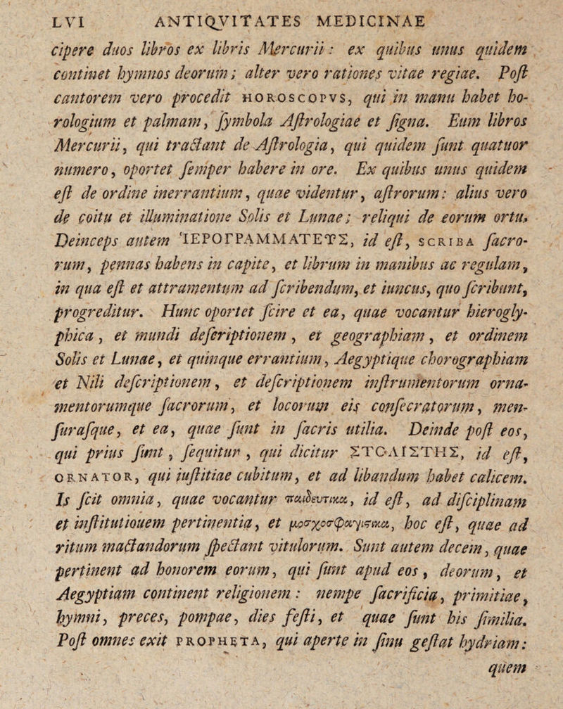 cipere duos libros ex libris Mercurii: ex quibus unus quidem continet hymnos deorum; alter vero rationes vitae regiae. Poft cantorem vero procedit horoscopvs, qui in manu habet ho¬ rologium et palmam, fymbola Aftrologiae et figna. Eum libros Mercurii , qui tractant de Aftrologia, qui quidem funt quatuor numero, oportet femper habere in ore. Ex quibus unus quidem eft de ordine inerrantium, quae videntur , aftrorum: alius vero de coitu et illuminatione Solis et Lunae; reliqui de eorum ortu, Deinceps autem ‘IEPOFPAMMATET2, id eft, scriba facro- rum, pennas habens in capite, et librum in manibus ac regulam, in qua eft et attr amentum ad fcribendum, et iuncus, quo fer ibunt, progreditur. Hunc oportet fcire et ea, quae vocantur hierogly- phica, mundi deferiptionem, geographiam, # ordinem Solis et Lunae, # quinque errantium, Aegyptique chorographiam et Hili deferiptionem, deferiptionem inftrumentorum orna¬ mentorumque facrorum, locorum eis confecratorum, furafque, et ea, quae funt in facris utilia. Deinde poft eos, qui prius funt, fequitur , qui dicitur 2TOAI2TIT2, /V/ eft, ornator, qui iuftitiae cubitum, et ad libandum habet calicem. Is fcit omnia, vocantur , id eft, ad difciplinam et inftitutiouem pertinentia, et y&Mu, hoc eft, ad maffandorum fpeSant vitulorum. Sunt autem decem, pertinent ad honorem eorum, qui funt apud eos , deorum, et Aegyptiam continent religionem: nempe facrificia, primitiae / * W hymni, preces, pompae, dies fefii, et quae funt his f milia, Poft omnes exit propheta, qui aperte in ftnu geftat hydriam: ' quem