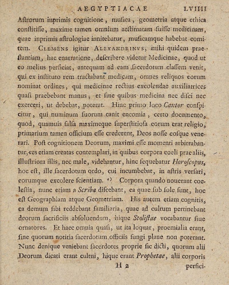 Adrorum mprimis cognitione , mufica , geometria atque ethica coiiftitiffe, maxime tamen omnium aedi matam fu i (Te medicinam* quae inprimis aflrologiae innitebatur, muficamque habebat comi¬ tem. Clemens igitur Alexandrinas, milii quidem prae * ilantia.mj hac enarmtiqne, deferibere Addetur Medicinae, quod ut eo melius perficiat, antequam .ad cam Jacerdotum daffeui venit, qui ex inftituto reni - tractabant medicam , omnes reliquos eorum nominat ordines, qui medicinae reciius excolendae auxiliatrices quafi praebebant manus, et fme quibus'medicina nec difei nec i > ■ ’ exerceri, ut debebat, poterat. Hinc primo Joco Cantor confpi- citur, qui,numinum fuorum canit encomia , certo .documento, quod, quamuis falfa maximeque Eiperftitiqfa eorum erat religio, primarium tamen officium effe crederent, Deos noffe cofque vene¬ rari. Poft cognitionem Deorum, maximi.cffe momenti arbitrabam turbes etiam creatas contemplari, in quibus corpora coeli prae aliis, illudriora illis, nec male, videbantur, hinc fequebatur Horojcopus■, hoceft, ille facerdotiim qrdp, cui incumbebat, in aftris verfari, eorunique excolere fidentiam. Corpora quando nouerant eoe- leffia, nunc etiam a Scriba difeebant, ea quae fub fole funt , hoc eft Geographiam atque Geometriam. His autem etiam cognitis, ea demum libi reddebant familiaria, quae ad cultum pertinebant deorum facrificiis abfoluendum, hique Stolifiae vocabantur fiue ornatores. Et haec omnia quafi, ut ita loquar, proemialia erant, fme quorum notitia facerdotum officiis fungi plane non poterant. Nunc denique veniebant facebdotes proprie fic dicti, quorum alii .Deorum dicati erant culmi, hjque erant Prophetae, alii corporis H z perfici-