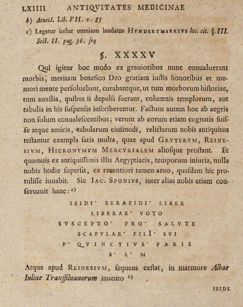 b) Aeneid. Lib. VII. u. <Lf c) Legatur inftar omnium laudatus Hvndertmarkivs ciu §111, Seft» II, pag. 36' feq §. XX XXV Qui igitur hoc modo ex grauioribus nunc conualuerant morbis, meritam benefico Deo gratiam iufiis honoribus et me¬ mori mente perfoluebant, curabantque,ut tum morborum hifloriae, tum auxilia, quibus ii depulfi fuerant, columnis templorum, aut tabulis in his fufpenfis inferiberentur. Fa&um autem hoc ab aegris non folum conualefeentibus; verum ab eorum etiam cognatis fuif- fe atque amicis, tabularum eiufmodi, relictarum nobis antiquitus teftantur exempla fatis multa, quae apud Grvtervm, Rei ne- sivm, Hieronymvm Mercvrialem aliofque proflant. Et quamuis ex antiquiflimis illis Aegyptiacis, temporum iniuria, nulla nobis hodie fuperfit, ex recentiori tamen aeuo, quafdam hic pro- tulifle iuuabit. Sic Iac. Sponivs, inter alias nobis etiam con- feruauit hanc:fl) ISIDI* SERAPIDI* LIBER LIBERAE* VOTO SVSCEPTO* PRO* SALVTE scapvlae* filI* svi P* Q^VINCTI VS* PARIS S * L * M Atque apud Reinesivm, fequens exflat, in marmore Albae 'luliae TranJJiluanorum inuento ISIDI