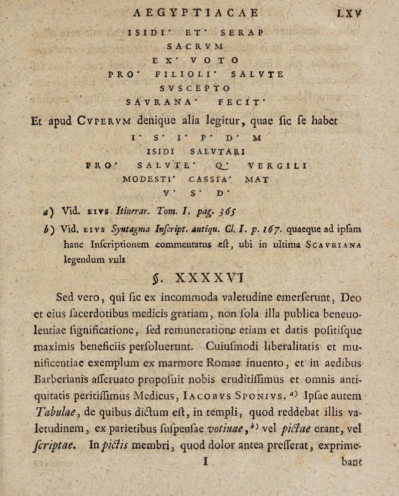 ISIDI* ET* SERAP ' \ '// S A C R V M E X * V O T O PRO* FILIOLI* SALVTE SVSCEPTO SAVRANA* FECIT* Et apud Cvpervm denique alia legitur, quae fic-fe habet I* S* I* P* D* M ISIDI S ALVTARI PRO* S A L V X E * QJ VERGILI MODESTI* CASSIA* ISIAT V * S * D * a) Vid. e i vs Itinerar. Tom. /. pag. j dS b) Vid. eivs Sj/utagma Infcript. mtiqu. €l. I. p. 167. quaeque ad ipfani hanc Infcriptionem commentatus cft, ubi in ultima Scavriana legendum vult §. XXXXVI Sed vero, qui fic ex incommoda valetudine emerferunt, Deo et eius facerdotibus medicis gratiam, non fola illa publica beneuo- lentiae fignificatione, fed remuneratione etiam et datis poiitifque maximis beneficiis perfoluerunt. Cuiufmodi liberalitatis et mu¬ nificentiae exemplum ex marmore Romae inuento, et in aedibus Barberianis afferuato propofuit nobis eruditiflimus et omnis anti¬ quitatis peritifiimus Medicus, Iacobvs Sponivs. a> Ipfae autem Tabulae, de quibus dictum eft, in templi , quod reddebat illis va¬ letudinem, ex parietibus fufpenfae votiuaevel pictae erant, vel /criptae. Inpiffis membri, quod dolor antea prefTerat, exprime- I bant