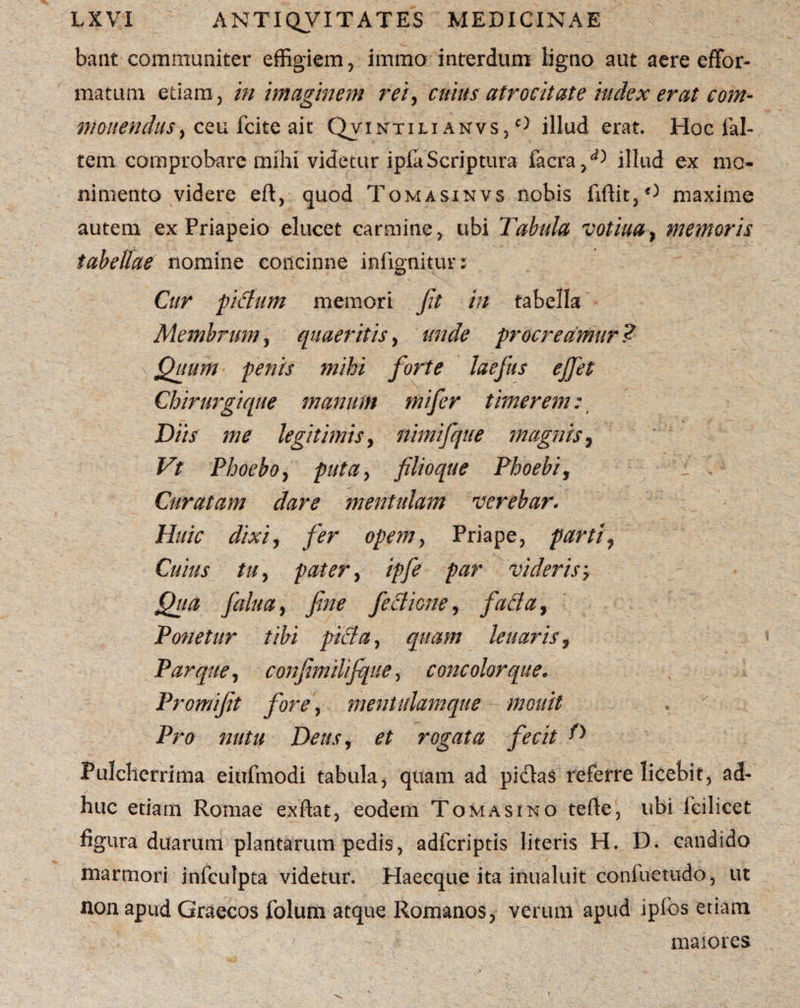 bant communiter effigiem , irnmo interdum ligno aut aere effor- matum etiam, in imaginem rei, cuius atrocitate iudex erat com¬ monendus , ceu Icite ait Qvintili anvs, ° illud erat. Hoclal- tem comprobare mihi videtur ipla Scriptura facra,^ illud ex mo- nimento videre eft, quod Tomasinvs nobis firtit,C niaxime autem ex Priapeio elucet carmine, ubi Tabula votiua, memoris tabellae nomine concinne infignitur: Cur piflum memori Jit in tabella Membrum, quaeritis, unde procreamur ? < Quum penis mihi forte laefus ejfet Chirurgique manum mifer timerem: Diis me legitimis, nimifque magnis, Vt Phoebo, puta> filio que Phoebi, V Curatam dare mentulam verebar. Huic dixi, fer opem, Priape, parti. Cuius tu, pater, ipfe par videris, Qua falu a, fine feclione, faci a. Ponetur tibi pici a, quam leuaris, Parquey confimilifque, concolor que. Promifit fore y mentulamque mouit Pro nutu Deus, et rogata fecit D Pulcherrima eiufmodi tabula, quam ad pidlas referre licebit, ad¬ huc etiam Romae exftat, eodem Tomasino terte, ubi fcilicet figura duarum plantarum pedis, adfcriptis literis H. D. candido marmori infculpta videtur. Haecque ita inualuit coniuetudo, ut non apud Graecos folum atque Romanos, verum apud ipfos etiam maiores