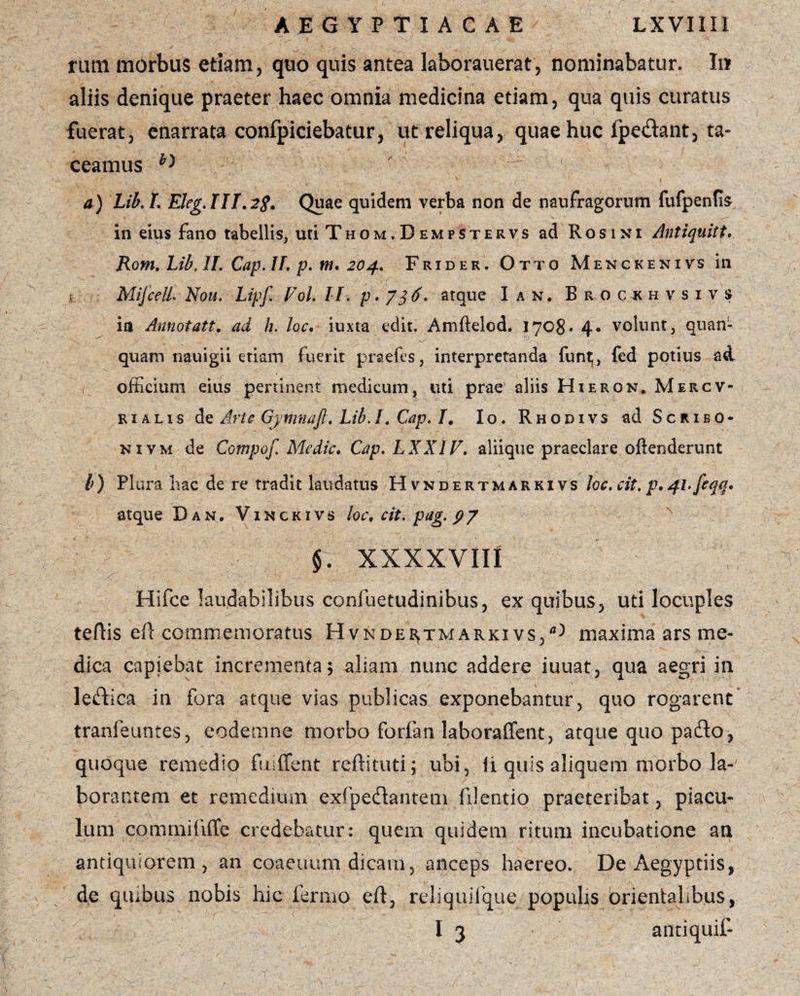 rutu morbus etiam, quo quis antea kborauerat, nominabatur. In? aliis denique praeter haec omnia medicina etiam, qua quis curatus fuerat, enarrata confpiciebatur, ut reliqua, quae huc (pedant, ta¬ ceamus b> ' k ' a) Lib. L Eleg.ni.2g. Quae quidem verba non de naufragorum fufpenfis in eius fano tabellis, uti Thom.Dempstervs ad Rosint Antiquitt. Rom. Lib, II. Cap. II. p. m. 204. Frider. Otto Menckenivs in MifceU, Nou. Lipfi Vol. II. p . 7 $6. atque I an. Brocjkhvsivs ia Annotatt. ad h. loc. iuxta edit, Amftelod. 1708» 4. volunt, quan- quam nauigii etiam fuerit praefes, interpretanda funt^, fed potius ad / officium eius pertinent medicum, uti prae aliis Hieron. Mercv- rialis de Arte Gymnaft. Lib. I. Cap. I. Io. Rhodivs ad Scribo- nivm de Compof Medie. Cap. LXX1F. aliique praeclare oftenderunt l) Plura hac de re tradit laudatus Hvndertmarkivs loc.cit. p.4l>feqq. atque Dan. Vinckivs loc. cit. pag. p7 §. XXXXVIII Hifce laudabilibus confuetudinibus, ex quibus, uti locuples tertis ert commemoratus Hvndertmarkivs/^ maxima ars me¬ dica capiebat incrementa; aliam nunc addere iuuat, qua aegri in ledica in fora atque vias publicas exponebantur, quo rogarent tranfeuntes, eodemne morbo forfan laboraffent, atque quo paflo, quoque remedio fu-(ferit rertituti; ubi, li quis aliquem morbo la¬ borantem et remedium exipedantem lilentio praeteribat, piacu¬ lum commiiiffe credebatur: quem quidem ritum incubatione an antiquiorem, an coaeuum dicam, anceps haereo. De Aegyptiis, de quibus nobis hic fermo ert, reliquifque populis orientalibus, I 3 antiquif-