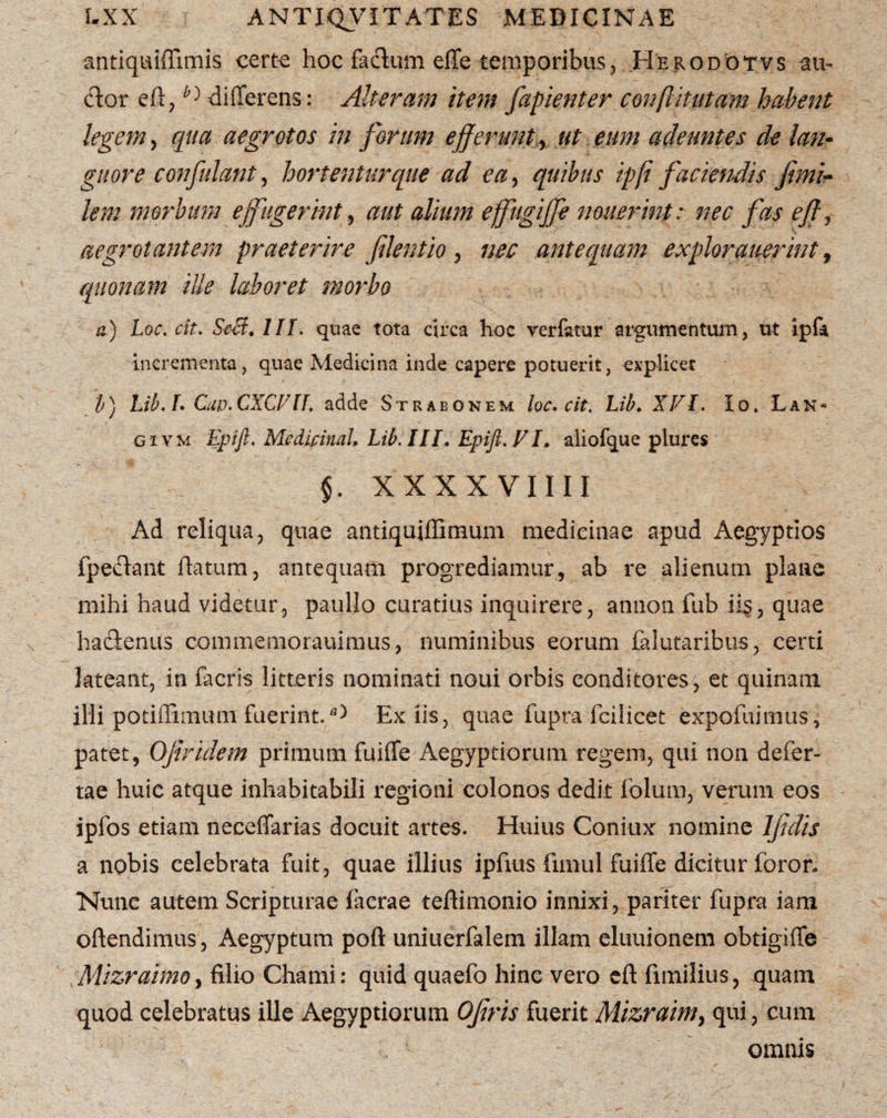 antiqaiffimis cert-e hoc facium efTe temporibus, .Herodotvs au¬ ctor eft,differens: Alteram item fapienter couflitutam habent legem, qua aegrotos in forum efferunt , ut eum adeuntes de lan¬ guore confidant, hortentur que ad ea, quibus ipfl faciendis fimi- lem morbum effugerint, aut alium effugiffe nouerint: nec fas efl, aegrotantem praeterire flentio , nec antequam explorauerint, quonam ille laboret morbo a) Loc. cit. SeB. IIT. quae tota circa hoc verfatur argumentum, ut ipfa incrementa, quae Medicina inde capere potuerit, explicet b) Lib.L Ciw.CXCVU. adde Strabonem loc. cit. Lib. XVI. Io. Lan¬ gi vm Epijl. Medicina!, Lib. III. Epift.VI. aliofque plures §. XXX X VIIII Ad reliqua, quae antiquiffimum medicinae apud Aegyptios fpeftant flatum, antequam progrediamur, ab re alienum plane mihi haud videtur, paullo curatius inquirere, annon fub iis, quae hadlenus commemorauimus, numinibus eorum falutaribus, certi lateant, in facris litteris nominati noui orbis conditores, et quinam illi potiflimum fuerint.Ex iis, quae fupra fcilicet expofuimus, patet, QJiridem primum fuiffe Aegyptiorum regem, qui non defer- tae huic atque inhabitabili regioni colonos dedit folurn, verum eos ipfos etiam necelTarias docuit artes. Huius Coniux nomine Ijjdis a nobis celebrata fuit, quae illius ipfius funul fuiffe dicitur foror- Nunc autem Scripturae Iaerae teffimonio innixi, pariter fupra iam oftendimus, Aegyptum poft uniuerfalem illam eluuionem obtigiffe MizraimOy filio Chami: quid quaefo hinc vero cft fimilius, quam quod celebratus ille Aegyptiorum Ojiris fuerit Mizraim> qui, cum omnis