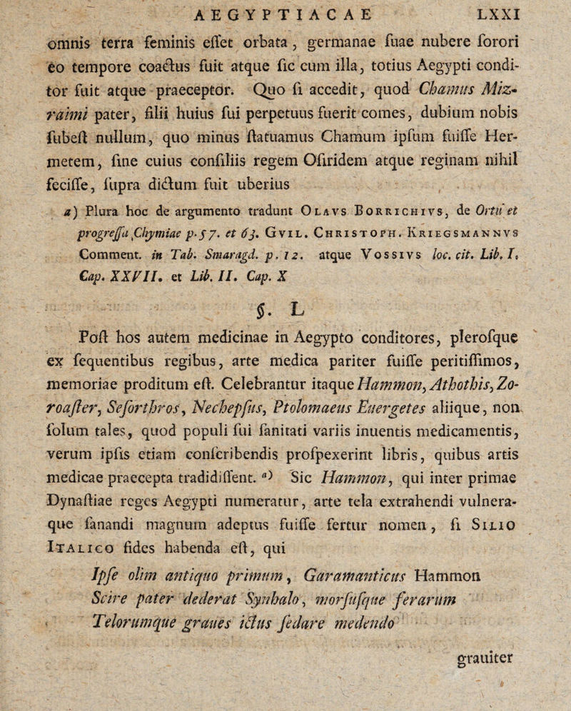 omnis terra feminis eflet orbata, germanae fuae nubere forori eo tempore coactus fuit atque fic cum illa, totius Aegypti condi¬ tor fuit atque praeceptor. Quo fi accedit, quod Cbamus Miz- raimi pater, filii huius fui perpetuus fuerit comes, dubium nobis fubeft nullum, quo minus ftatuamus Chamum ipfum fuiffe Her- metem, fine cuius confiliis regem Ofiridem atque reginam nihil feciffe, fupra didlum fuit uberius a) Plura hoc de argumento tradunt Olavs Borrichivs, de Ortu et progref[a\CUymiae p-S7• tfj. Gvil. Christofh. Kri egsm ak nvs Comment. in Tab. Smaragd. p. 12. atque Vossivs loc.cit.hib.lt Cap. XXVII. et Lib. II. Cap. X Foft hos autem medicinae in Aegypto conditores, plerofque ex fequentibus regibus, arte medica pariter fuiffe peritiffimos, memoriae proditum eft. Celebrantur itaqut Hammon^ Athothis^Zo- roafter, Sejbrthros, Nechepfus, Ptolemaeus Euergetes aliique, non folum tales, quod populi fui fanitati variis inuentis medicamentis, verum ipfts etiam conicribendis profpexerint libris, quibus artis medicae praecepta tradidiffent.Sic Hammon, qui inter primae Dynaftiae reges Aegypti numeratur, arte tela extrahendi vulnera¬ que fanandi magnum adeptus fuiffe fertur nomen, fi Silio Italico fides habenda eft, qui Ipfe olim antiquo primum, Garantanticus Hammon Scire pater dederat Synhalo, morfufque ferarum Telorumque grane s idus fedare medendo ■4 ‘ ^ '*•' .. ' * • ' » — • J’ » > • • i ' j ’> . i grauiter